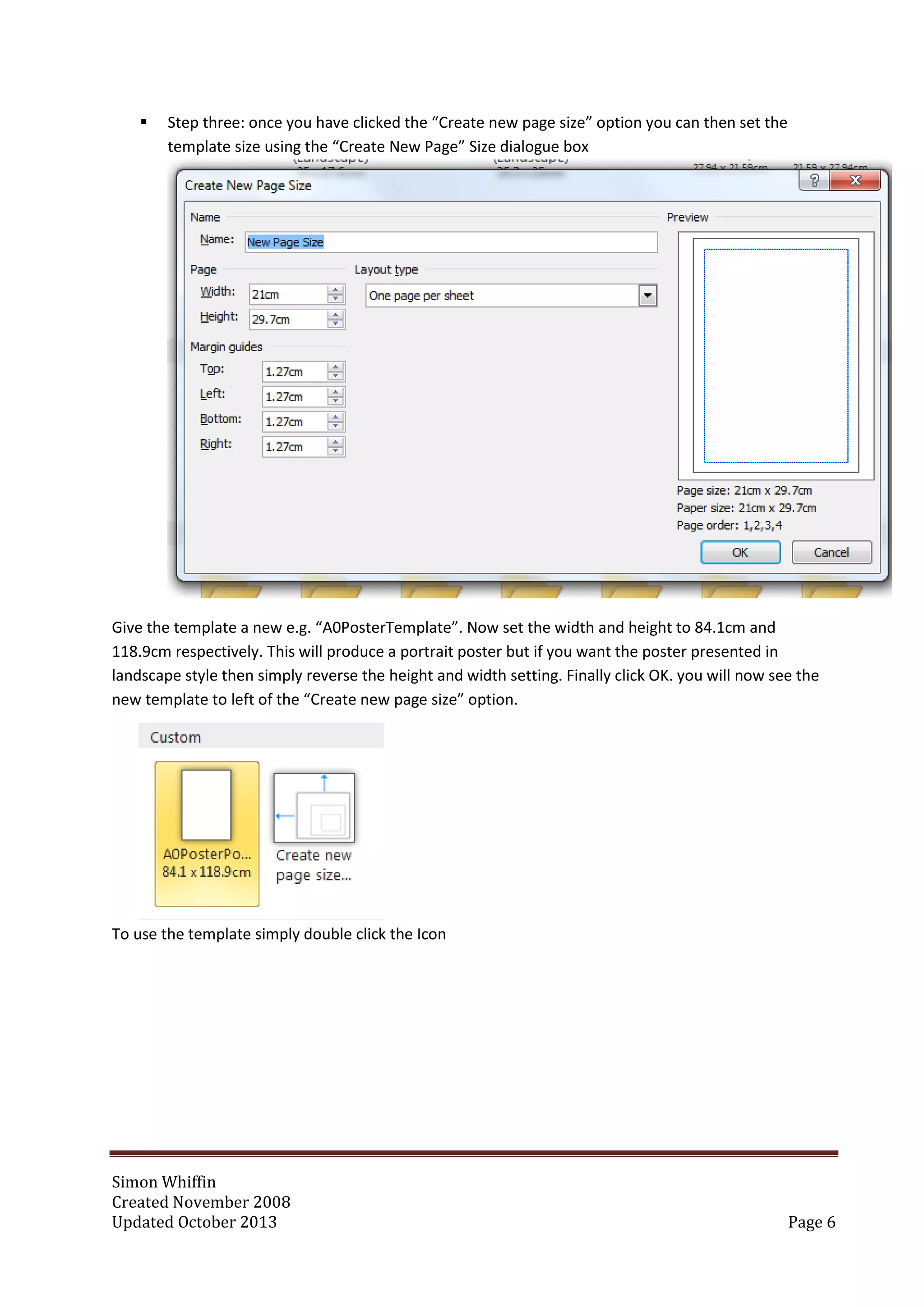 Simon Whiffin
Created November 2008
Updated October 2013 Page 6
 Step three: once you have clicked the “Create new page size” option you can then set the
template size using the “Create New Page” Size dialogue box
Give the template a new e.g. “A0PosterTemplate”. Now set the width and height to 84.1cm and
118.9cm respectively. This will produce a portrait poster but if you want the poster presented in
landscape style then simply reverse the height and width setting. Finally click OK. you will now see the
new template to left of the “Create new page size” option.
To use the template simply double click the Icon
 