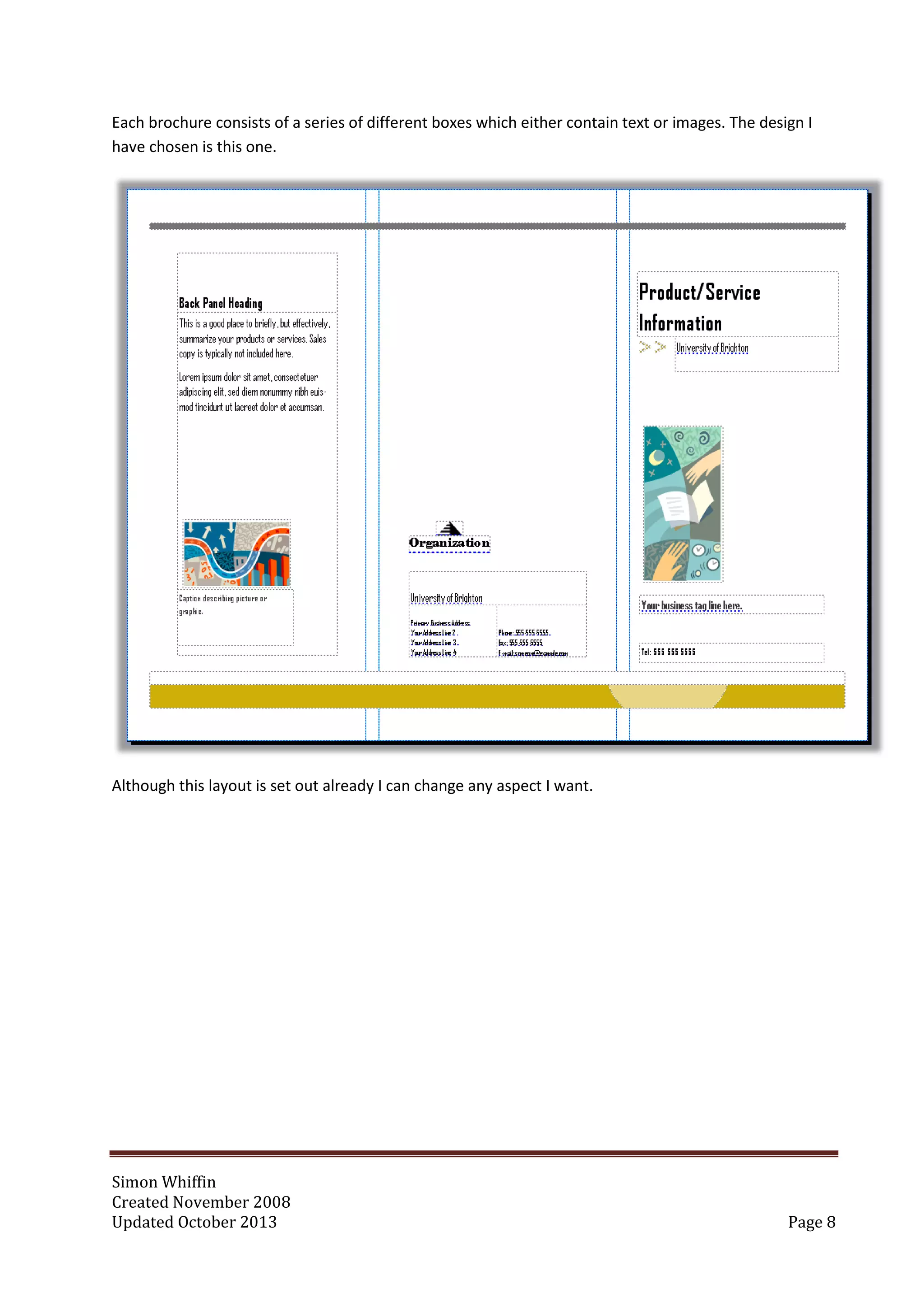 Simon Whiffin
Created November 2008
Updated October 2013 Page 8
Each brochure consists of a series of different boxes which either contain text or images. The design I
have chosen is this one.
Although this layout is set out already I can change any aspect I want.
 
