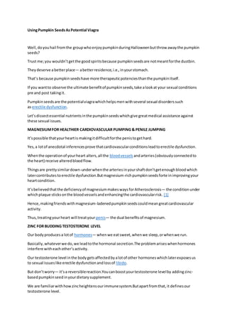 UsingPumpkin SeedsAsPotential Viagra
Well,doyouhail fromthe groupwhoenjoypumpkinduringHalloweenbutthrow awaythe pumpkin
seeds?
Trust me;you wouldn’tgetthe goodspiritsbecause pumpkinseedsare notmeantforthe dustbin.
Theydeserve abetterplace— abetterresidence,i.e.,inyourstomach.
That’s because pumpkinseedshave more therapeuticpotenciesthanthe pumpkinitself.
If you wantto observe the ultimate benefitof pumpkinseeds,take alookat your sexual conditions
pre and post takingit.
Pumpkinseedsare the potentialviagrawhichhelpsmenwithseveral sexual disorderssuch
as erectile dysfunction.
Let’sdissectessential nutrientsinthe pumpkinseedswhichgive greatmedical assistance against
these sexual issues.
MAGNESIUMFOR HEALTHIER CARDIOVASCULAR PUMPING & PENILE JUMPING
It’spossible thatyourheartis makingitdifficultforthe penistogethard.
Yes,a lotof anecdotal inferencesprove thatcardiovascularconditionsleadtoerectile dysfunction.
Whenthe operationof yourheart alters,all the bloodvessels andarteries(obviouslyconnectedto
the heart) receive alteredbloodflow.
Thingsare prettysimilardown-underwhenthe arteriesinyourshaftdon’tgetenoughbloodwhich
latercontributestoerectile dysfunction.Butmagnesium-richpumpkinseedsforte inimprovingyour
heartcondition.
It’sbelievedthatthe deficiencyof magnesiummakeswaysforAtherosclerosis— the conditionunder
whichplaque sticksonthe bloodvesselsandenhancingthe cardiovascularrisk. [1]
Hence,makingfriendswithmagnesium-ladenedpumpkinseedscouldmeangreatcardiovascular
activity.
Thus,treatingyourheart will treatyour penis— the dual benefitsof magnesium.
ZINC FOR BUDDING TESTOSTERONE LEVEL
Our bodyproducesa lotof hormones— whenwe eatsweet,whenwe sleep,orwhenwe run.
Basically,whateverwe do,we leadtothe hormonal secretion.The problemariseswhenhormones
interfere witheachother’sactivity.
Our testosterone level inthe bodygetsaffectedbyalotof other hormoneswhichlaterexposesus
to sexual issueslike erectile dysfunctionandlossof libido.
But don’tworry— it’sa reversiblereaction.Youcanboostyourtestosterone levelby addingzinc-
basedpumpkinseedinyourdietarysupplement.
We are familiarwithhowzincheightensourimmunesystem.Butapartfromthat,it definesour
testosterone level.
 