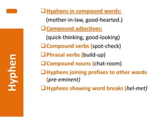 Hyphen

-

Hyphens in compound words:
(mother-in-law, good-hearted.)
Compound adjectives:
(quick-thinking, good-looking)
Compound verbs (spot-check)
Phrasal verbs (build-up)
Compound nouns (chat-room)
Hyphens joining prefixes to other words
(pre-eminent)
Hyphens showing word breaks (hel-met)

 