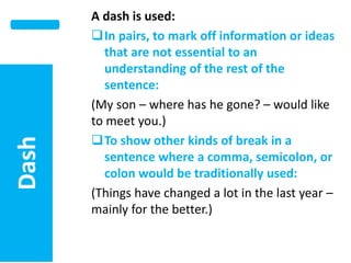 Dash

–

A dash is used:
In pairs, to mark off information or ideas
that are not essential to an
understanding of the rest of the
sentence:
(My son – where has he gone? – would like
to meet you.)
To show other kinds of break in a
sentence where a comma, semicolon, or
colon would be traditionally used:
(Things have changed a lot in the last year –
mainly for the better.)

 