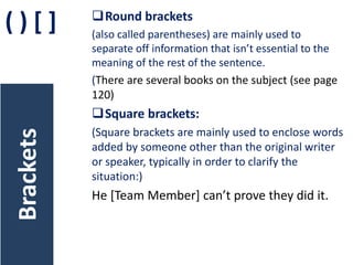 ()[]

Round brackets
(also called parentheses) are mainly used to
separate off information that isn’t essential to the
meaning of the rest of the sentence.
(There are several books on the subject (see page
120)

Brackets

Square brackets:
(Square brackets are mainly used to enclose words
added by someone other than the original writer
or speaker, typically in order to clarify the
situation:)

He [Team Member] can’t prove they did it.

 
