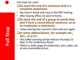 .

Full stops are used:

To mark the end of a sentence that is a
complete statement:

Full Stop

• My name’s Ashak and I was in the ERP Training.
• After leaving office, he went to home.

To mark the end of a group of words that
don’t form a conventional sentence, so as
to emphasize a statement:
• I keep reliving that moment. Over and over again.

In some abbreviations, for example etc.,
Dec., or p.m.:
• The coffee morning will be held on Thursday 15
Sept. in the Conference Room.
• There’s a wide range of sandwiches, pies, cakes, etc.
at very reasonable prices.

 