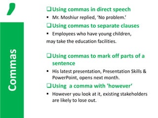 ,

Using commas in direct speech
 Mr. Moshiur replied, ‘No problem.’

Using commas to separate clauses

Commas

 Employees who have young children,
may take the education facilities.

Using commas to mark off parts of a
sentence
 His latest presentation, Presentation Skills &
PowerPoint, opens next month.

Using a comma with 'however‘
 However you look at it, existing stakeholders
are likely to lose out.

 