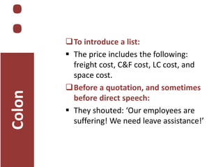 Colon

:

To introduce a list:
 The price includes the following:
freight cost, C&F cost, LC cost, and
space cost.
Before a quotation, and sometimes
before direct speech:
 They shouted: ‘Our employees are
suffering! We need leave assistance!’

 