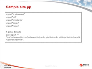 Sample site.pp
   import "environment"
   import "util"
   import "constants"
   import "bases"
   import "nodes"

   # global defaults
   Exec { path =>
   "/usr/kerberos/sbin:/usr/kerberos/bin:/usr/local/sbin:/usr/local/bin:/sbin:/bin:/usr/sbi
   n:/usr/bin:/root/bin" }




Trend Micro                                      Copyright 2009 Trend Micro Inc.
Confidential
 
