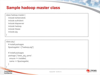 Sample hadoop master class
  class hadoop-master {
     include kerberoskdc
     include authclient
     include ldapserver
     include hadoop
     include hbase
     include pig
  }


  class pig {
     # install packages
     $packagelist = ["hadoop-pig"]

      # install packages
      package { 'base_pig_rpms':
        ensure => installed,
        name => $packagelist,
      }
  }

Trend Micro                          Copyright 2009 Trend Micro Inc.
Confidential
 