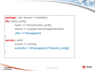 package { ssh: ensure => installed }
  file { sshd_config:
            name => “/etc/ssh/sshd_config”,
            source => “puppet://server/apps/ssh/sshd,
               after => Package[ssh]
  }
  service { sshd:
          ensure => running,
               subscribe => [Package[ssh], File[sshd_config]]
  }




Trend Micro                               Copyright 2009 Trend Micro Inc.
Confidential
 