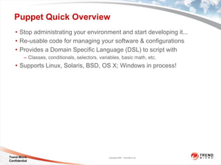 Puppet Quick Overview
    • Stop administrating your environment and start developing it...
    • Re-usable code for managing your software & conﬁgurations
    • Provides a Domain Speciﬁc Language (DSL) to script with
         – Classes, conditionals, selectors, variables, basic math, etc.
    • Supports Linux, Solaris, BSD, OS X; Windows in process!




Trend Micro                                      Copyright 2009 Trend Micro Inc.
Confidential
 