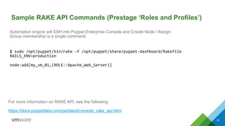 22
Sample RAKE API Commands (Prestage ‘Roles and Profiles’)
For more information on RAKE API, see the following:
https://docs.puppetlabs.com/pe/latest/console_rake_api.html
Automation engine will SSH into Puppet Enterprise Console and Create Node / Assign
Group membership is a single command
$	
  sudo	
  /opt/puppet/bin/rake	
  -­‐f	
  /opt/puppet/share/puppet-­‐dashboard/Rakefile	
  
RAILS_ENV=production	
  
	
  
node:add[my_vm_01,(ROLE::Apache_Web_Server)]	
  
 