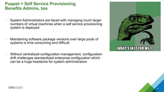 •  System Administrators are faced with managing much larger
numbers of virtual machines when a self service provisioning
system is deployed
•  Maintaining software package versions over large pools of
systems is time consuming and difficult
•  Without centralized configuration management, configuration
drift challenges standardized enterprise configuration which
can be a huge headache for system administrators
Puppet + Self Service Provisioning
Benefits Admins, too
4
 