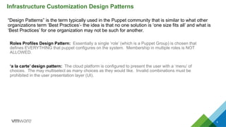 “Design Patterns” is the term typically used in the Puppet community that is similar to what other
organizations term ‘Best Practices’- the idea is that no one solution is ‘one size fits all’ and what is
‘Best Practices’ for one organization may not be such for another.
Infrastructure Customization Design Patterns
6
Roles Profiles Design Pattern: Essentially a single ‘role’ (which is a Puppet Group) is chosen that
defines EVERYTHING that puppet configures on the system. Membership in multiple roles is NOT
ALLOWED.
‘a la carte’ design pattern: The cloud platform is configured to present the user with a ‘menu’ of
choices. The may multiselect as many choices as they would like. Invalid combinations must be
prohibited in the user presentation layer (UI).
 