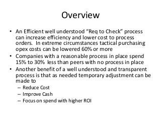 Overview
• An Efficient well understood “Req to Check” process
can increase efficiency and lower cost to process
orders. In extreme circumstances tactical purchasing
opex costs can be lowered 60% or more
• Companies with a reasonable process in place spend
15% to 30% less than peers with no process in place
• Another benefit of a well understood and transparent
process is that as needed temporary adjustment can be
made to
– Reduce Cost
– Improve Cash
– Focus on spend with higher ROI
 