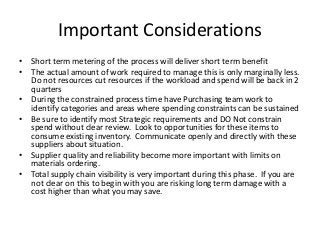 Important Considerations
• Short term metering of the process will deliver short term benefit
• The actual amount of work required to manage this is only marginally less.
Do not resources cut resources if the workload and spend will be back in 2
quarters
• During the constrained process time have Purchasing team work to
identify categories and areas where spending constraints can be sustained
• Be sure to identify most Strategic requirements and DO Not constrain
spend without clear review. Look to opportunities for these items to
consume existing inventory. Communicate openly and directly with these
suppliers about situation.
• Supplier quality and reliability become more important with limits on
materials ordering.
• Total supply chain visibility is very important during this phase. If you are
not clear on this to begin with you are risking long term damage with a
cost higher than what you may save.
 