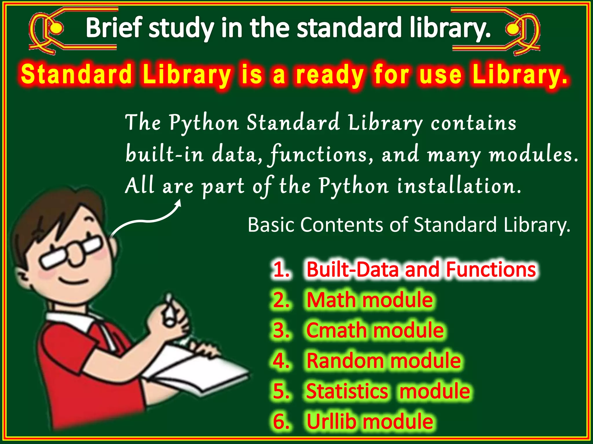 The Python Standard Library contains built-in data, functions, and many modules. All are part of the Python installation. Basic Contents of Standard Library. 