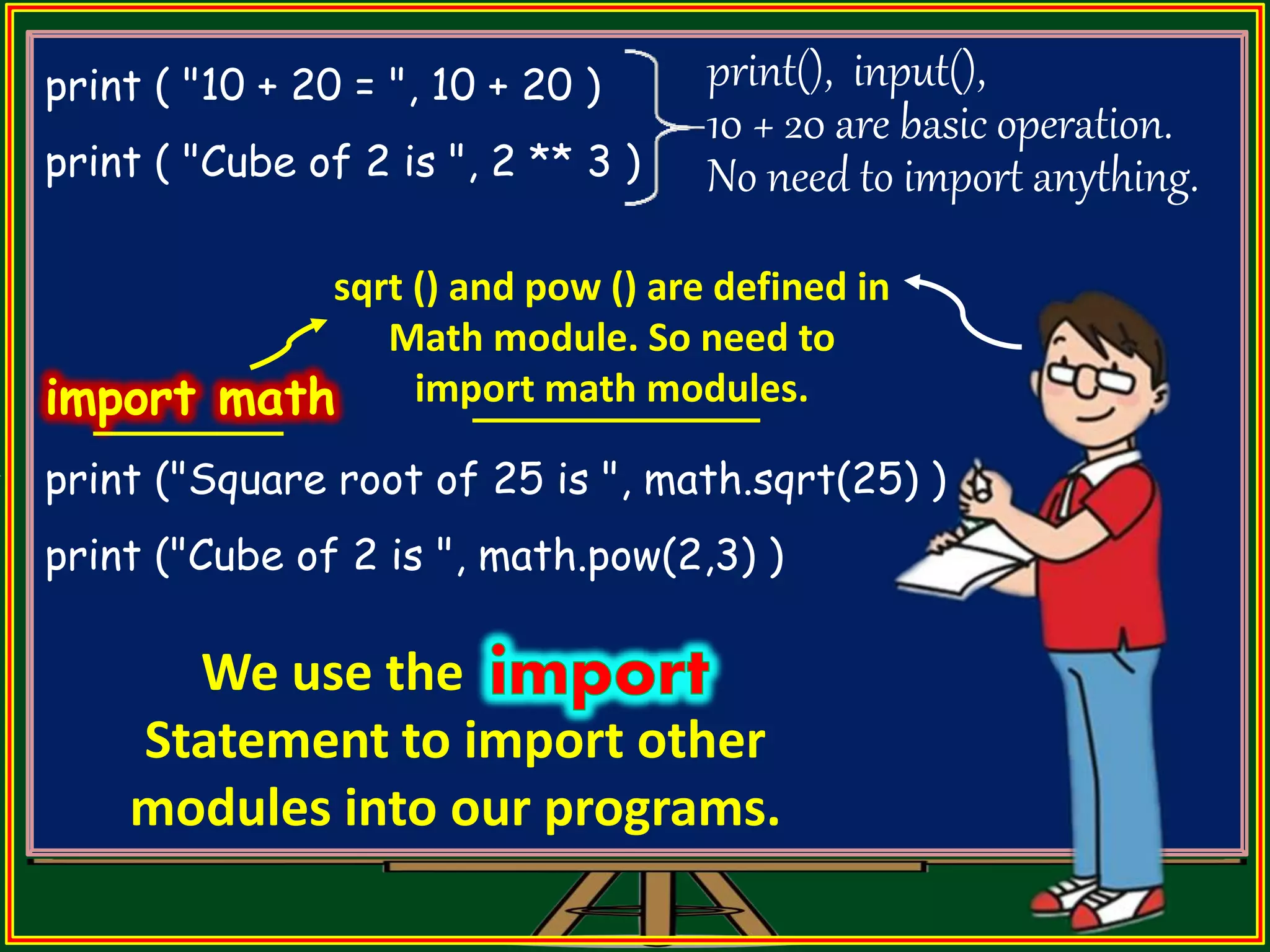 print ( "10 + 20 = ", 10 + 20 ) print ( "Cube of 2 is ", 2 ** 3 ) import math print ("Square root of 25 is ", math.sqrt(25) ) print ("Cube of 2 is ", math.pow(2,3) ) print(), input(), 10 + 20 are basic operation. No need to import anything. sqrt () and pow () are defined in Math module. So need to import math modules. We use the Statement to import other modules into our programs. 
