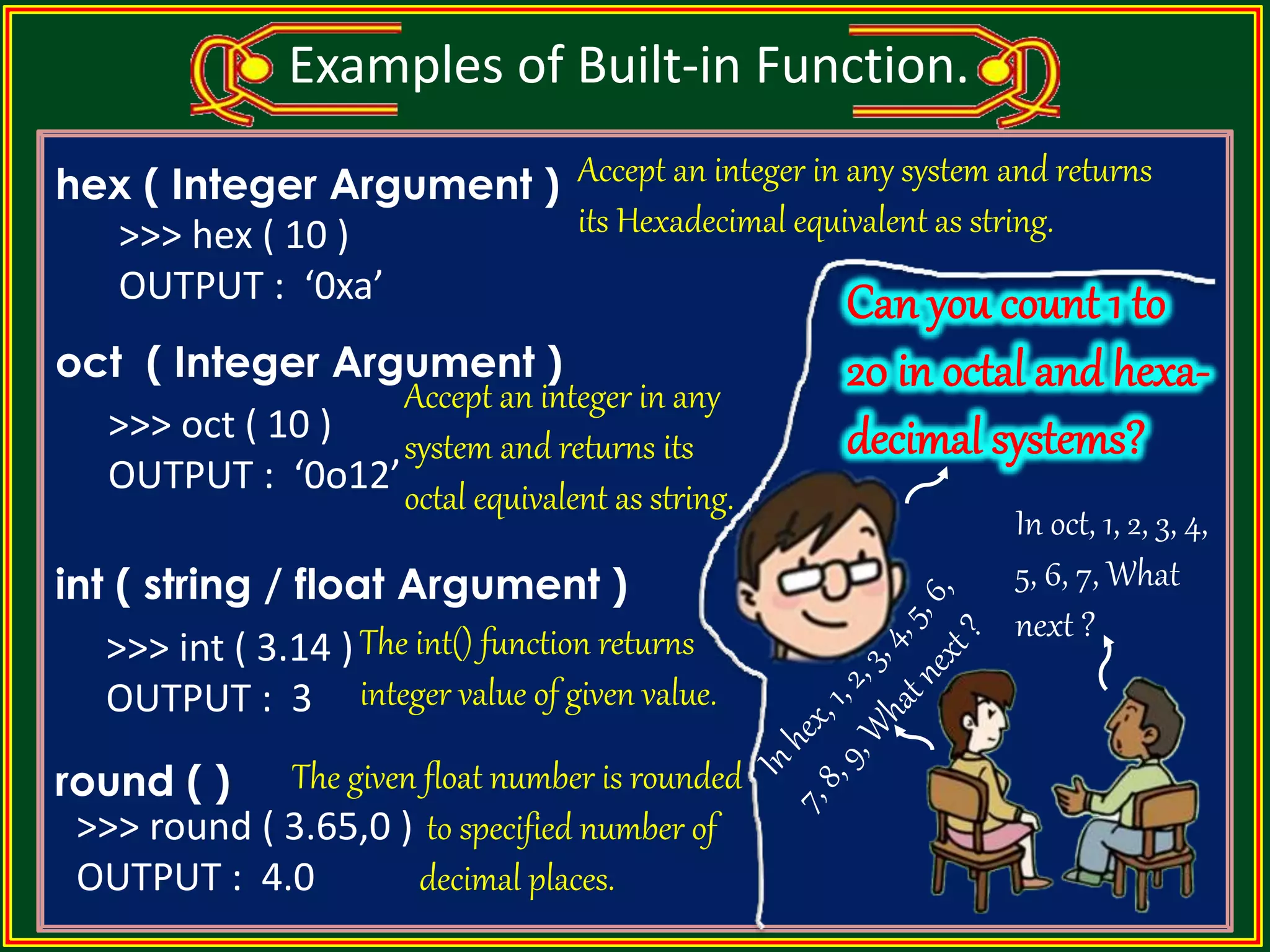 hex ( Integer Argument ) oct ( Integer Argument ) int ( string / float Argument ) round ( ) Examples of Built-in Function. Accept an integer in any system and returns its octal equivalent as string. >>> oct ( 10 ) OUTPUT : ‘0o12’ Accept an integer in any system and returns its Hexadecimal equivalent as string.>>> hex ( 10 ) OUTPUT : ‘0xa’ The int() function returns integer value of given value. The given float number is rounded to specified number of decimal places. >>> int ( 3.14 ) OUTPUT : 3 >>> round ( 3.65,0 ) OUTPUT : 4.0 In oct, 1, 2, 3, 4, 5, 6, 7, What next ? 
