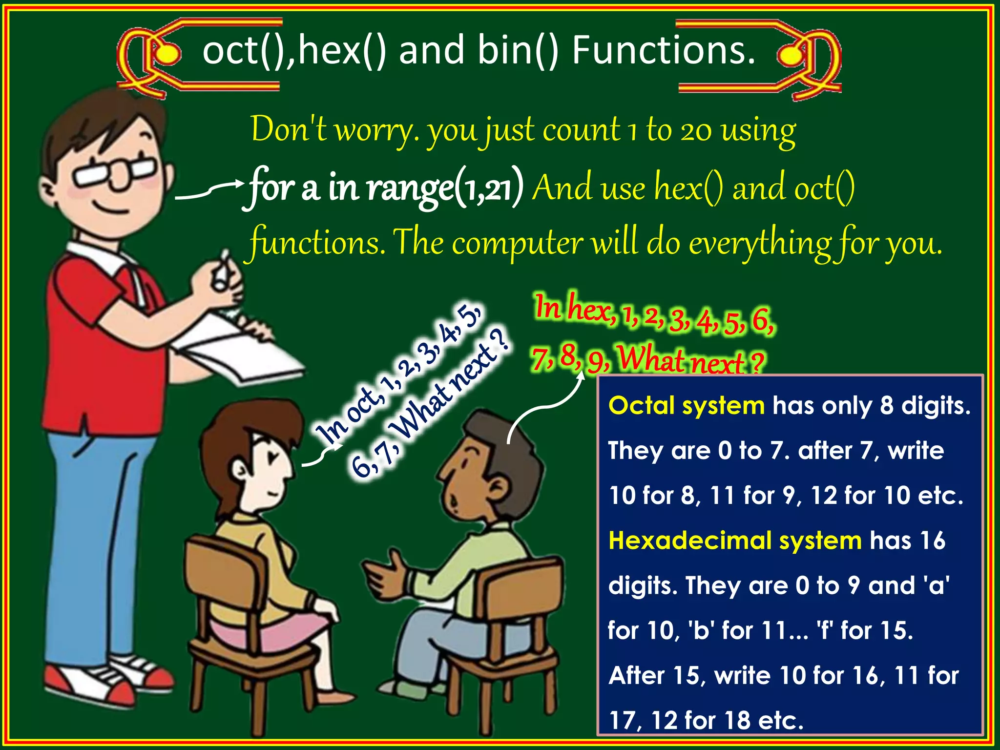 oct(),hex() and bin() Functions. Don't worry. you just count 1 to 20 using for a in range(1,21) And use hex() and oct() functions. The computer will do everything for you. Octal system has only 8 digits. They are 0 to 7. after 7, write 10 for 8, 11 for 9, 12 for 10 etc. Hexadecimal system has 16 digits. They are 0 to 9 and 'a' for 10, 'b' for 11... 'f' for 15. After 15, write 10 for 16, 11 for 17, 12 for 18 etc. 