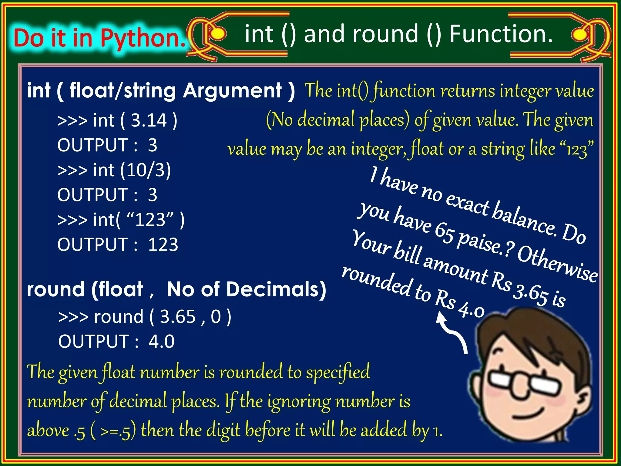 int ( float/string Argument ) round (float , No of Decimals) int () and round () Function. The int() function returns integer value (No decimal places) of given value. The given value may be an integer, float or a string like “123” The given float number is rounded to specified number of decimal places. If the ignoring number is above .5 ( >=.5) then the digit before it will be added by 1. >>> int ( 3.14 ) OUTPUT : 3 >>> int (10/3) OUTPUT : 3 >>> int( “123” ) OUTPUT : 123 >>> round ( 3.65 , 0 ) OUTPUT : 4.0 