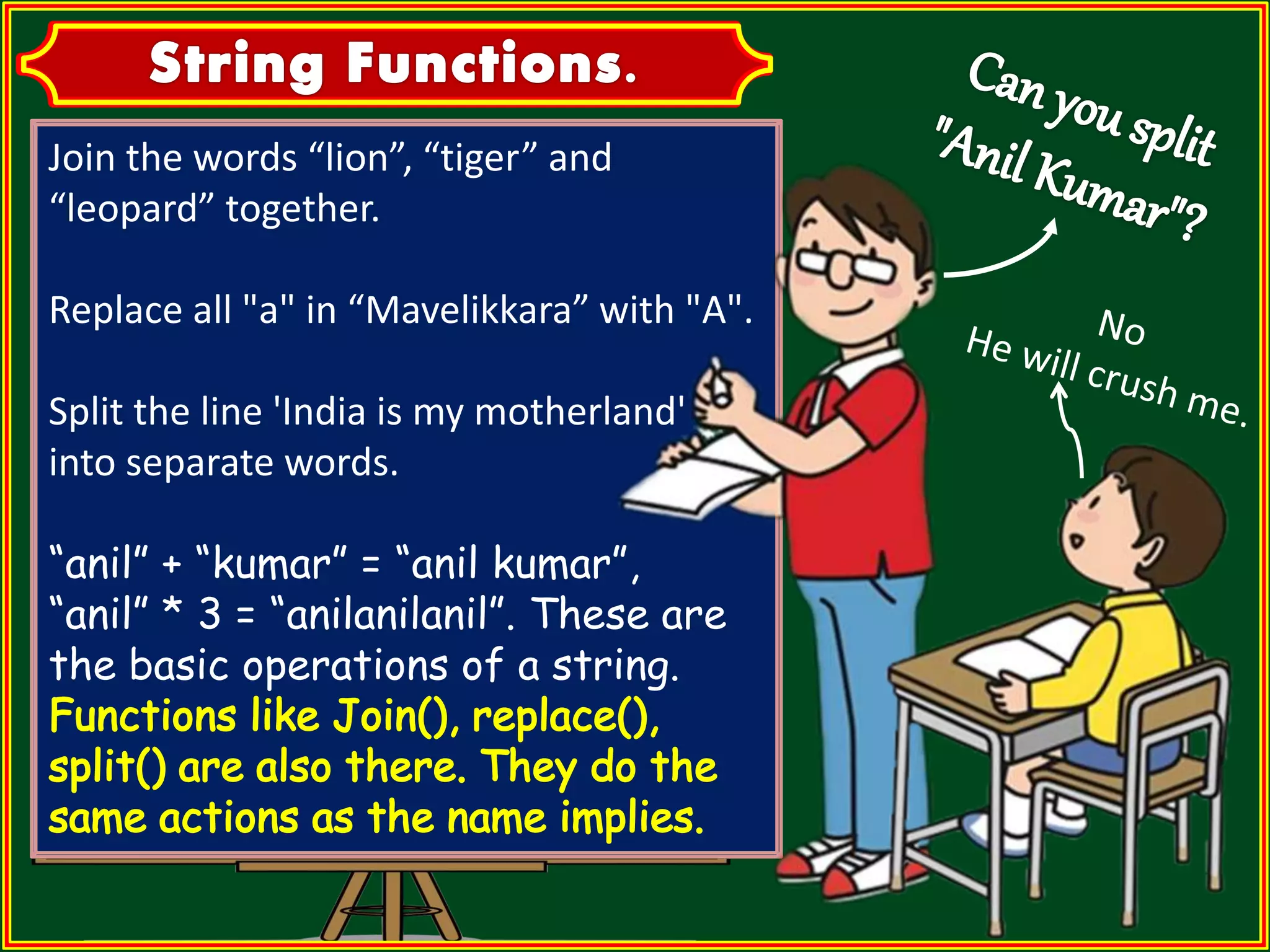 Join the words “lion”, “tiger” and “leopard” together. Replace all "a" in “Mavelikkara” with "A". Split the line 'India is my motherland' into separate words. “anil” + “kumar” = “anil kumar”, “anil” * 3 = “anilanilanil”. These are the basic operations of a string. 