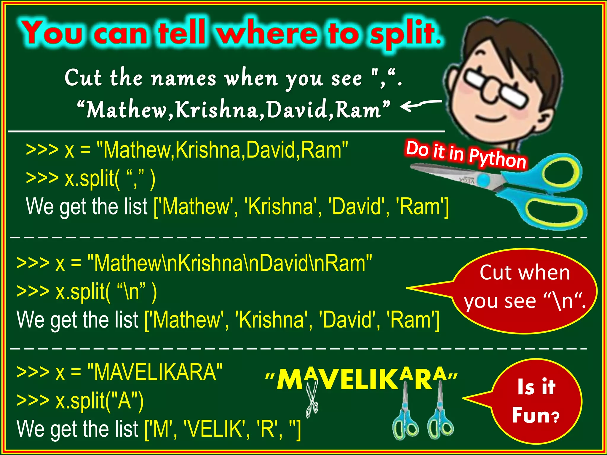 >>> x = "Mathew,Krishna,David,Ram" >>> x.split( “,” ) We get the list ['Mathew', 'Krishna', 'David', 'Ram'] Cut when you see “n“. >>> x = "MathewnKrishnanDavidnRam" >>> x.split( “n” ) We get the list ['Mathew', 'Krishna', 'David', 'Ram'] >>> x = "MAVELIKARA" >>> x.split("A") We get the list ['M', 'VELIK', 'R', ''] "MAVELIKARA" Is it Fun? 