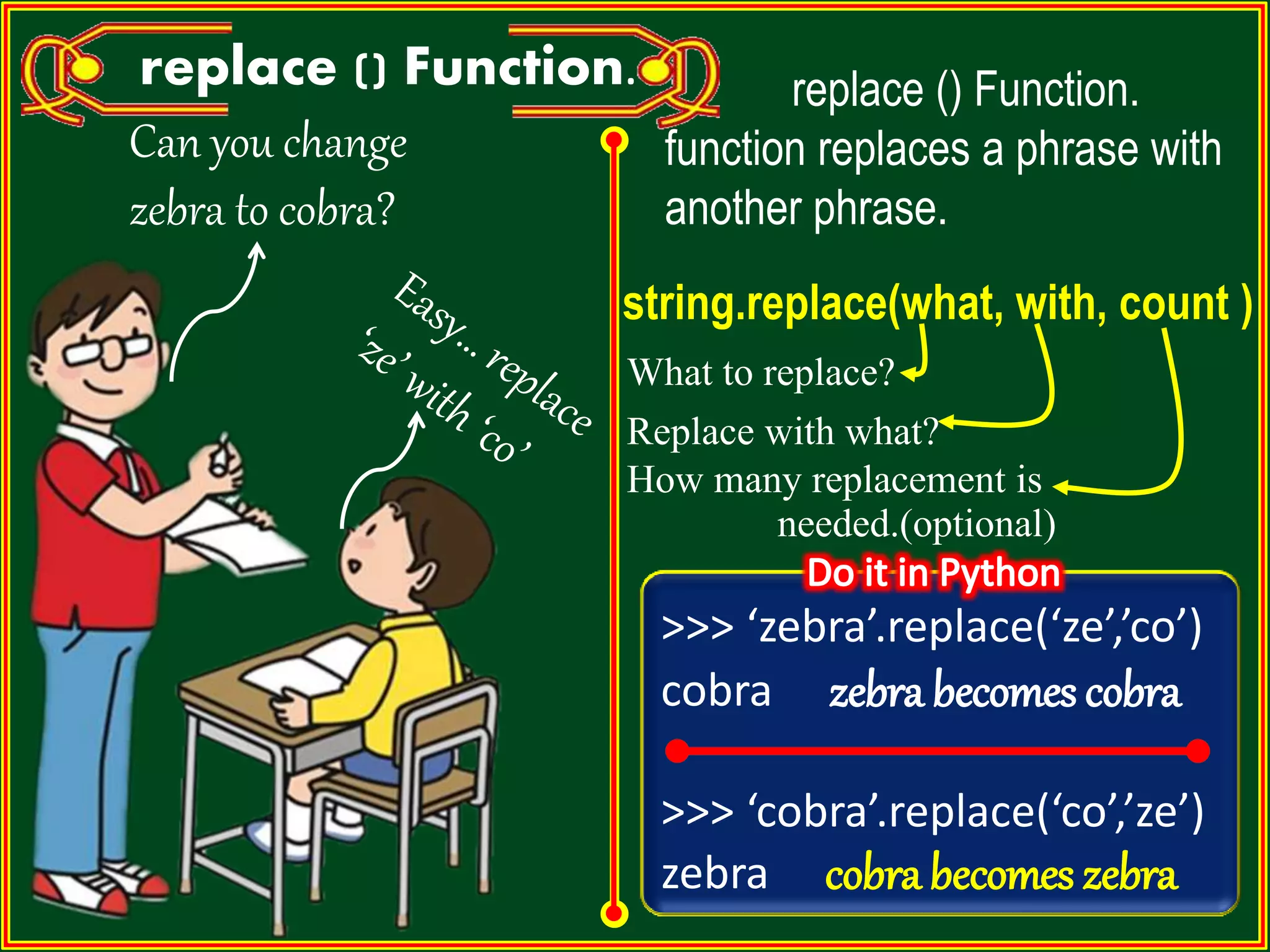 Can you change zebra to cobra? replace () Function. replace () Function. function replaces a phrase with another phrase. string.replace(what, with, count ) What to replace? Replace with what? How many replacement is needed.(optional) >>> ‘zebra’.replace(‘ze’,’co’) cobra zebra becomes cobra >>> ‘cobra’.replace(‘co’,’ze’) zebra cobra becomes zebra 
