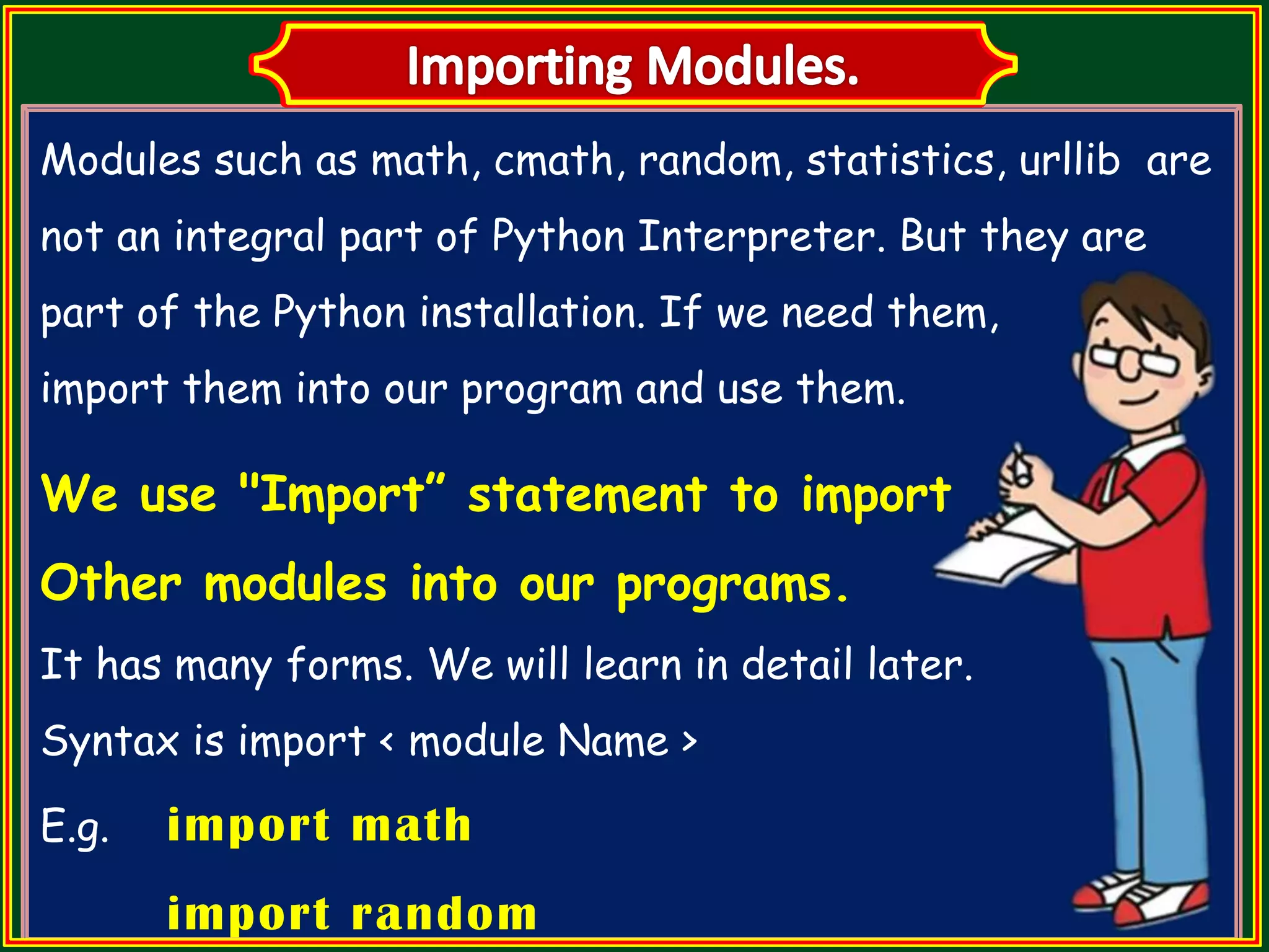 Modules such as math, cmath, random, statistics, urllib are not an integral part of Python Interpreter. But they are part of the Python installation. If we need them, import them into our program and use them. We use "Import” statement to import Other modules into our programs. It has many forms. We will learn in detail later. Syntax is import < module Name > E.g. import math import random 