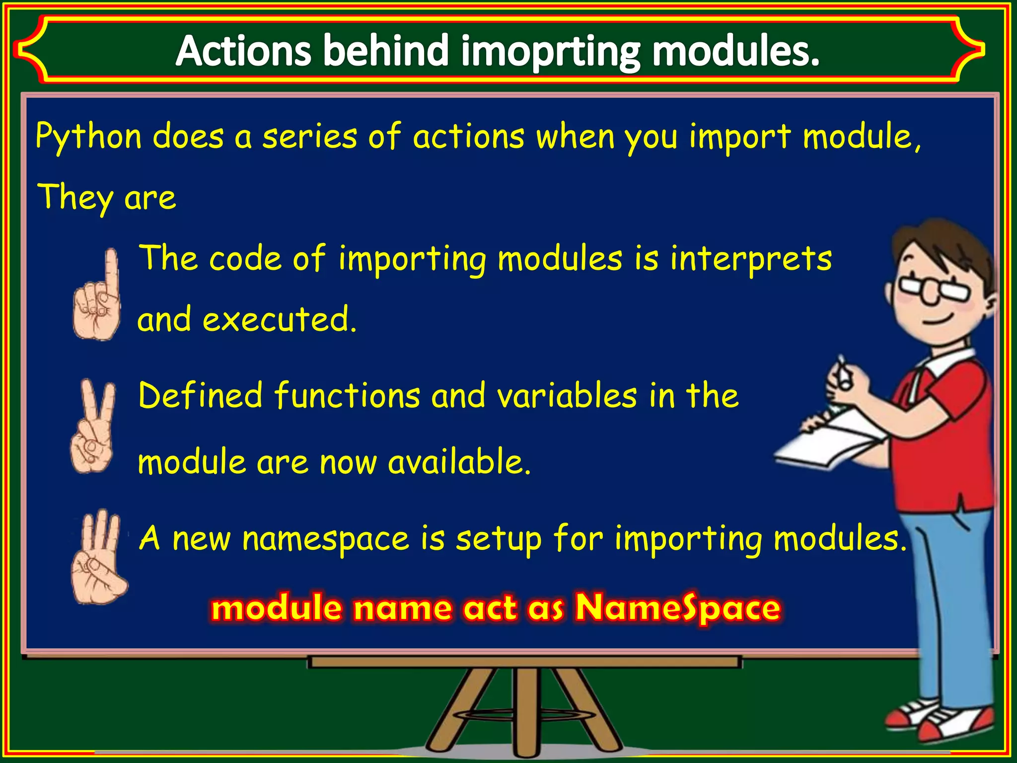 Python does a series of actions when you import module, They are The code of importing modules is interprets and executed. Defined functions and variables in the module are now available. A new namespace is setup for importing modules. 