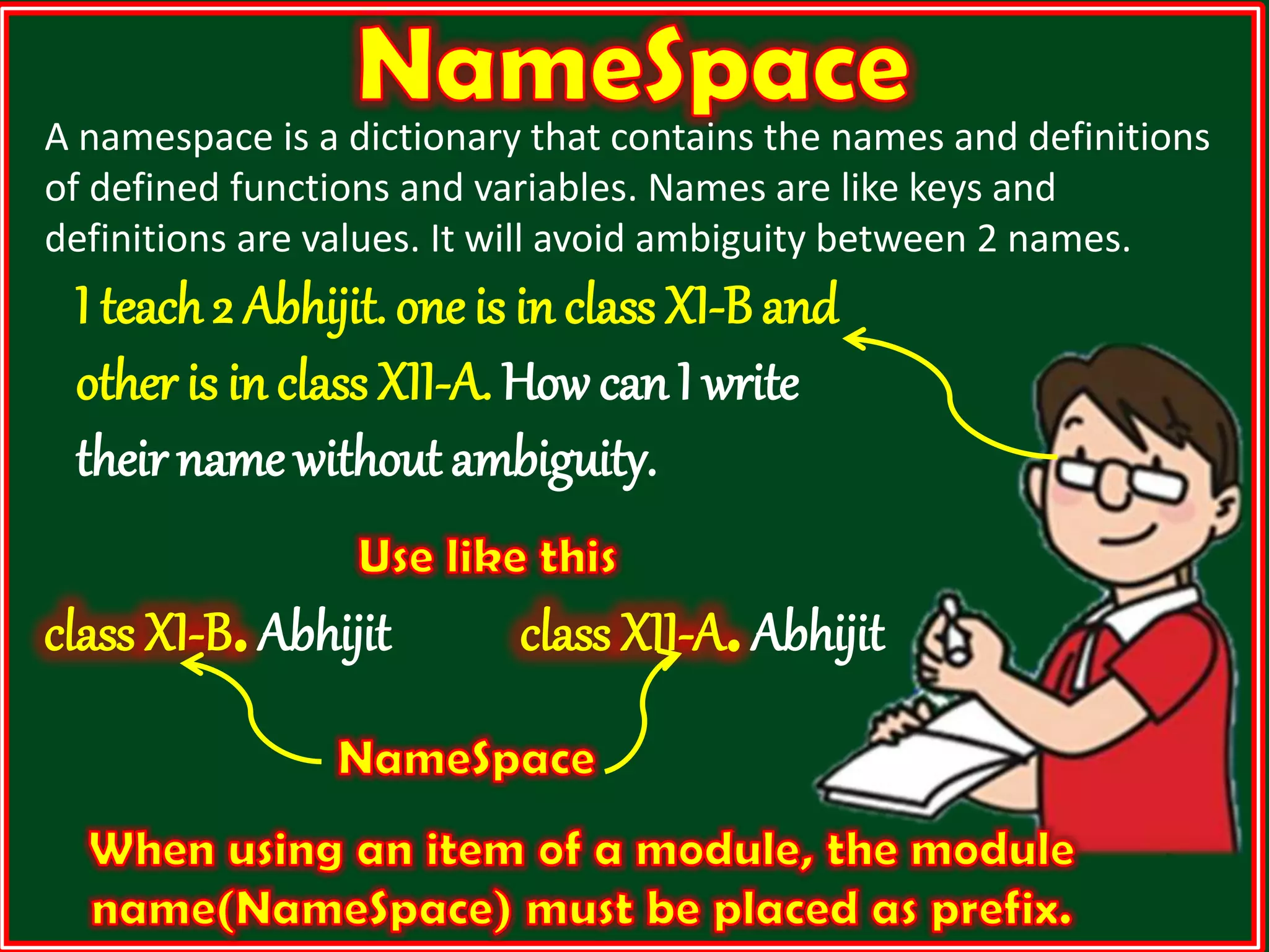 A namespace is a dictionary that contains the names and definitions of defined functions and variables. Names are like keys and definitions are values. It will avoid ambiguity between 2 names. I teach 2 Abhijit. one is in class XI-B and other is in class XII-A. How can I write theirname without ambiguity. class XI-B.Abhijit class XII-A.Abhijit 