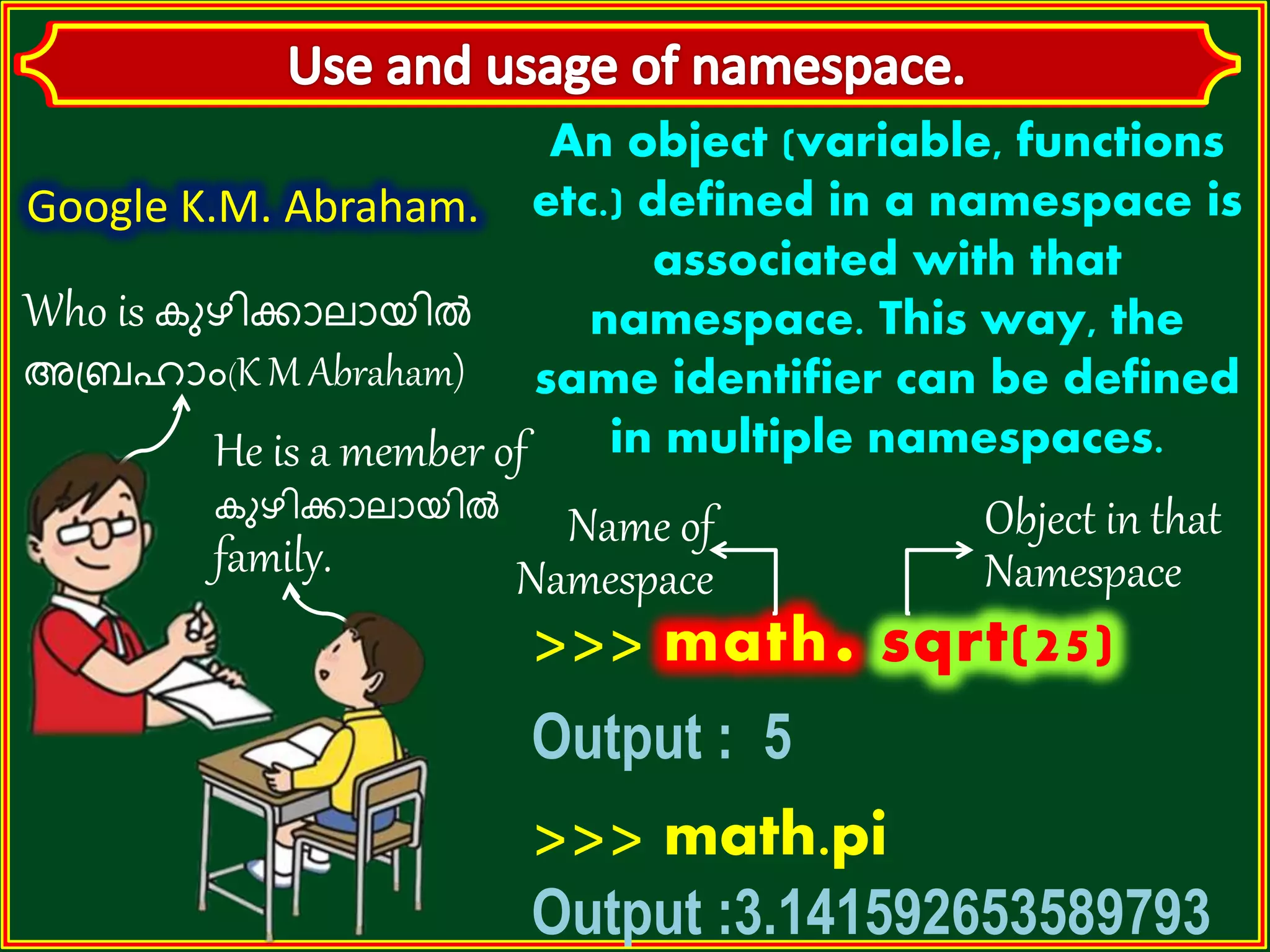 Who is കുഴിക്കാലായിൽ അബ്രഹാാം(K M Abraham) He is a member of കുഴിക്കാലായിൽ family. An object (variable, functions etc.) defined in a namespace is associated with that namespace. This way, the same identifier can be defined in multiple namespaces. >>> math. Output : 5 >>> math.pi Output :3.141592653589793 Google K.M. Abraham. Name of Namespace Object in that Namespace 