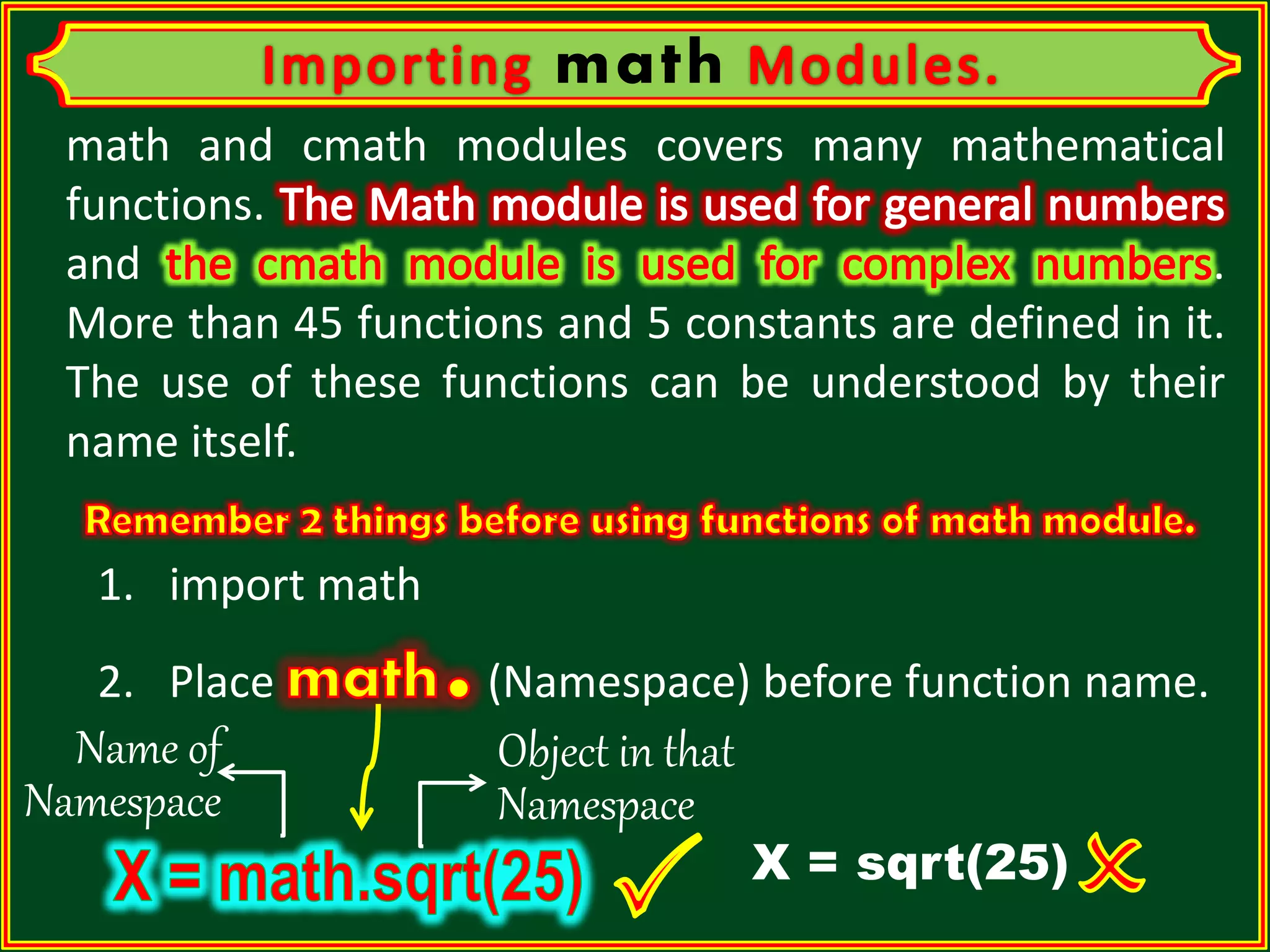 math math and cmath modules covers many mathematical functions. and . More than 45 functions and 5 constants are defined in it. The use of these functions can be understood by their name itself. 2. Place (Namespace) before function name. 1. import math X = sqrt(25) Name of Namespace Object in that Namespace 