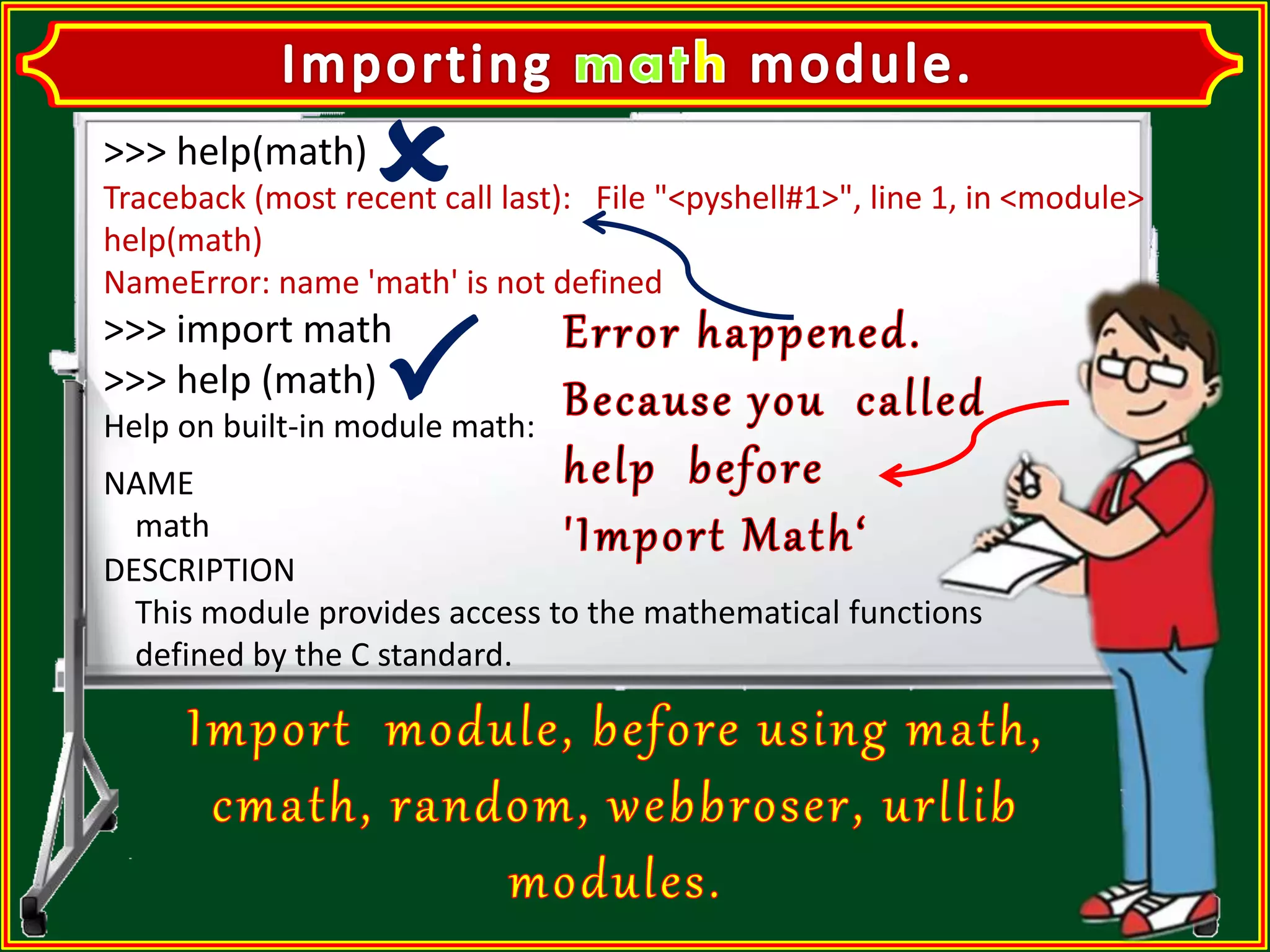 >>> help(math) Traceback (most recent call last): File "<pyshell#1>", line 1, in <module> help(math) NameError: name 'math' is not defined >>> import math >>> help (math) Help on built-in module math: NAME math DESCRIPTION This module provides access to the mathematical functions defined by the C standard. 