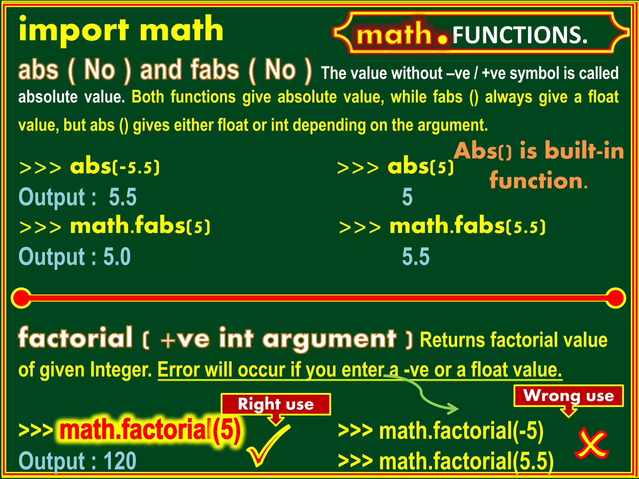 FUNCTIONS.import math The value without –ve / +ve symbol is called absolute value. Both functions give absolute value, while fabs () always give a float value, but abs () gives either float or int depending on the argument. >>> abs(-5.5) >>> abs(5) Output : 5.5 5 >>> math.fabs(5) >>> math.fabs(5.5) Output : 5.0 5.5 Returns factorial value of given Integer. Error will occur if you enter a -ve or a float value. >>> >>> math.factorial(-5) Output : 120 >>> math.factorial(5.5) Wrong useRight use Abs() is built-in function. 