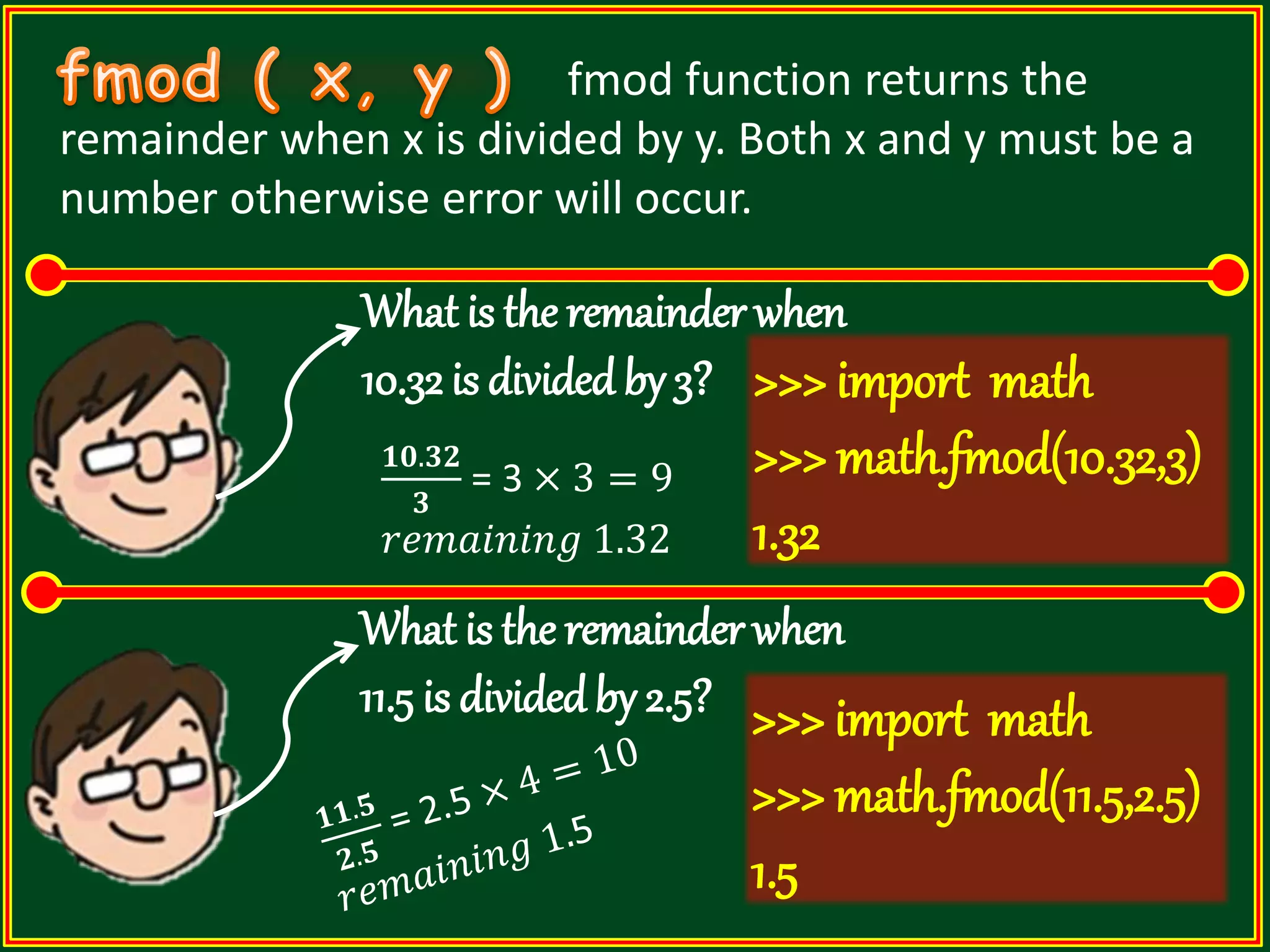 fmod function returns the remainder when x is divided by y. Both x and y must be a number otherwise error will occur. What is the remainder when 10.32 is divided by 3? >>> import math >>> math.fmod(10.32,3) 1.32 What is the remainder when 11.5 is dividedby 2.5? 𝟏𝟎.𝟑𝟐 𝟑 = 3 × 3 = 9 𝑟𝑒𝑚𝑎𝑖𝑛𝑖𝑛𝑔 1.32 >>> import math >>> math.fmod(11.5,2.5) 1.5 