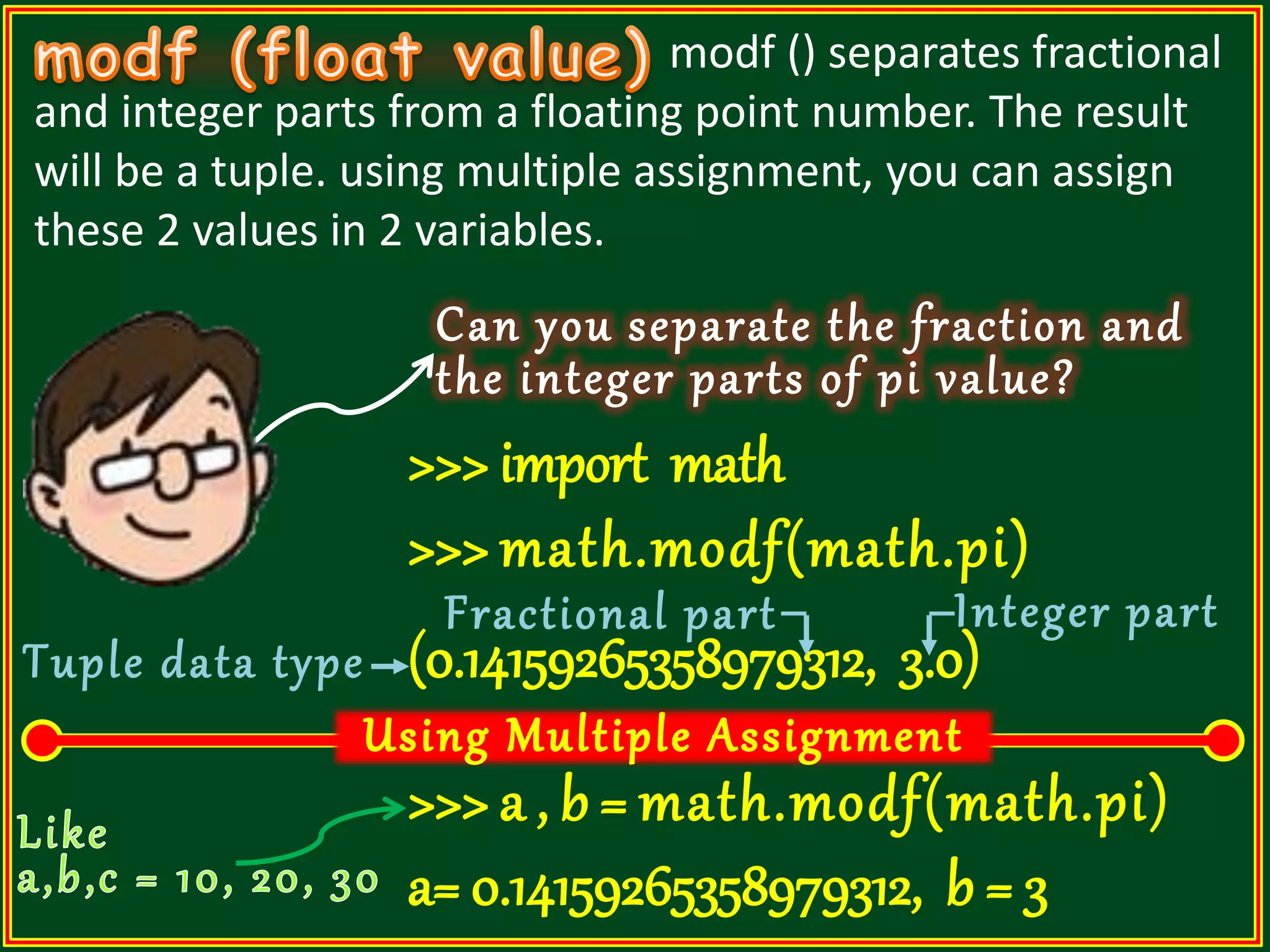 modf () separates fractional and integer parts from a floating point number. The result will be a tuple. using multiple assignment, you can assign these 2 values in 2 variables. Can you separate the fraction and the integer parts of pi value? >>> import math >>> math.modf(math.pi) (0.14159265358979312, 3.0) >>> a , b = math.modf(math.pi) a= 0.14159265358979312, b = 3 Fractional part Integer part Tuple data type 