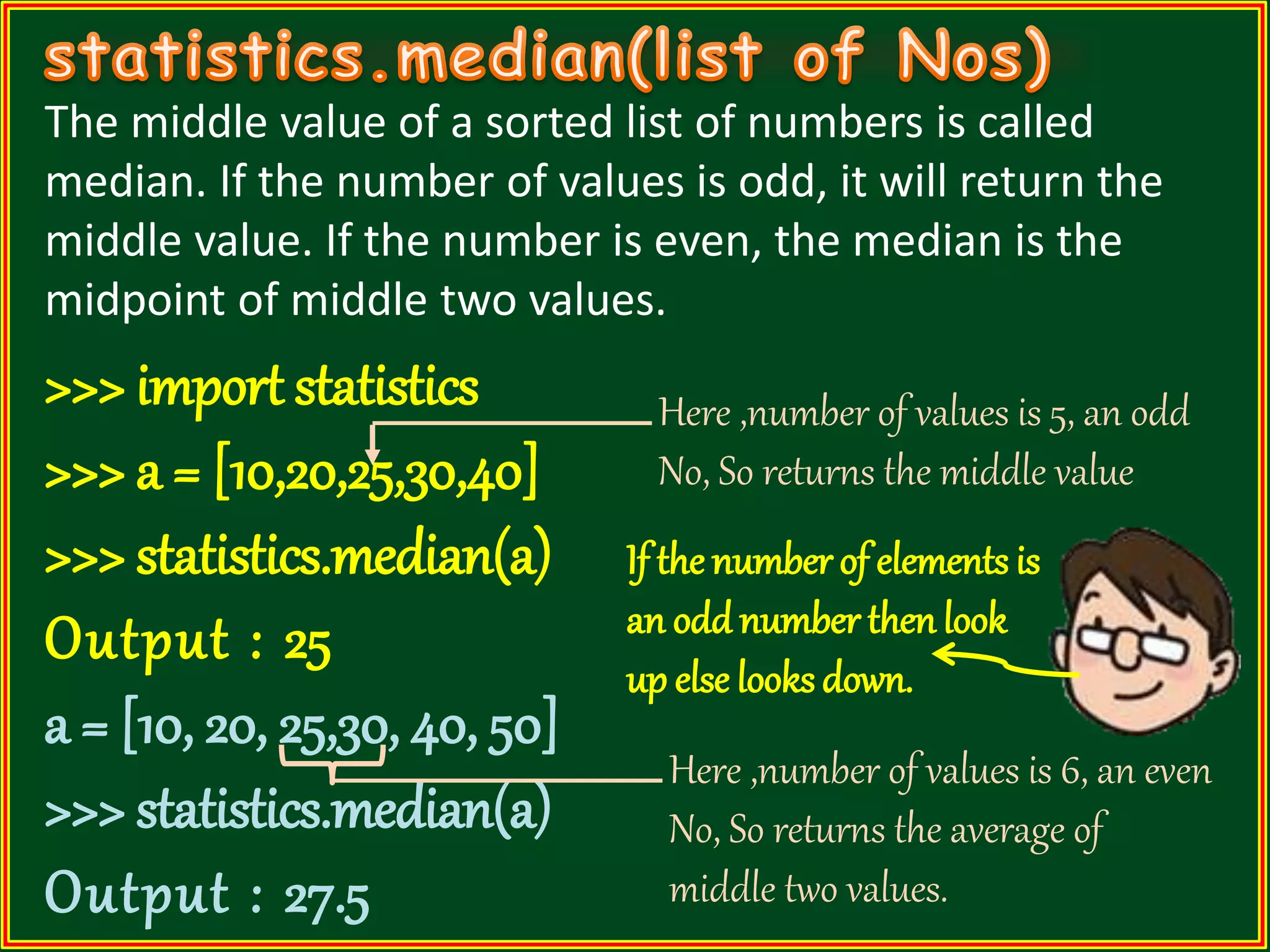 The middle value of a sorted list of numbers is called median. If the number of values is odd, it will return the middle value. If the number is even, the median is the midpoint of middle two values. >>> import statistics >>> a = [10,20,25,30,40] >>> statistics.median(a) Output : 25 a = [10, 20, 25,30, 40, 50] >>> statistics.median(a) Output : 27.5 Here ,number of values is 5, an odd No, So returns the middle value Here ,number of values is 6, an even No, So returns the average of middle two values. If the number of elements is an oddnumber thenlook up else looks down. 