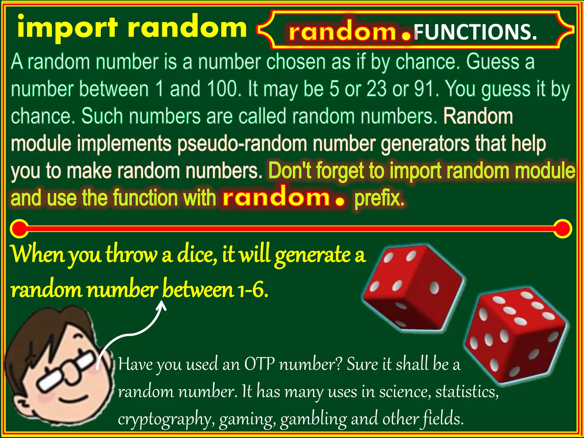 import random FUNCTIONS. Have you used an OTP number? Sure it shall be a random number. It has many uses in science, statistics, cryptography, gaming, gambling and other fields. When you throw a dice, it will generate a randomnumber between 1-6. 