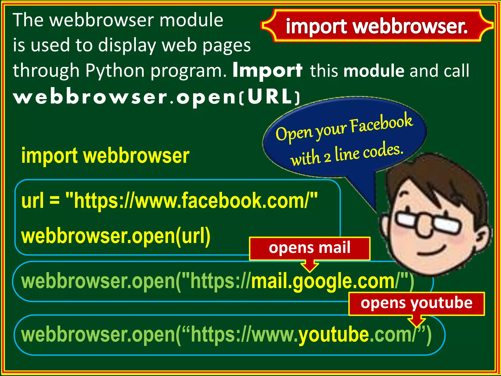 The webbrowser module is used to display web pages through Python program. Import this module and call webbrowser.open(URL) import webbrowser url = "https://www.facebook.com/" webbrowser.open(url) webbrowser.open("https://mail.google.com/") webbrowser.open(“https://www.youtube.com/”) opens mail opens youtube 