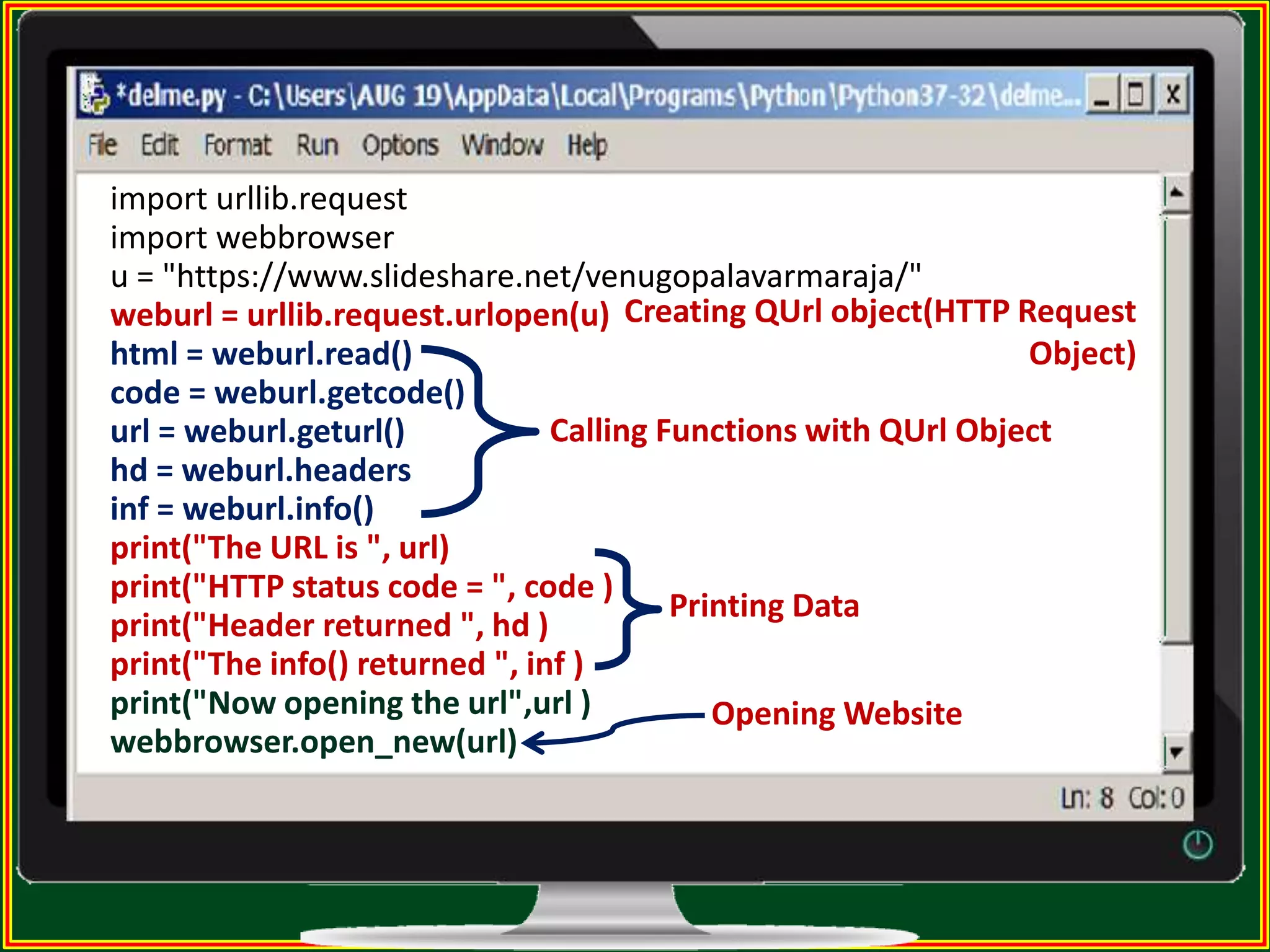 import urllib.request import webbrowser u = "https://www.slideshare.net/venugopalavarmaraja/" weburl = urllib.request.urlopen(u) html = weburl.read() code = weburl.getcode() url = weburl.geturl() hd = weburl.headers inf = weburl.info() print("The URL is ", url) print("HTTP status code = ", code ) print("Header returned ", hd ) print("The info() returned ", inf ) print("Now opening the url",url ) webbrowser.open_new(url) Creating QUrl object(HTTP Request Object) Calling Functions with QUrl Object Printing Data Opening Website 