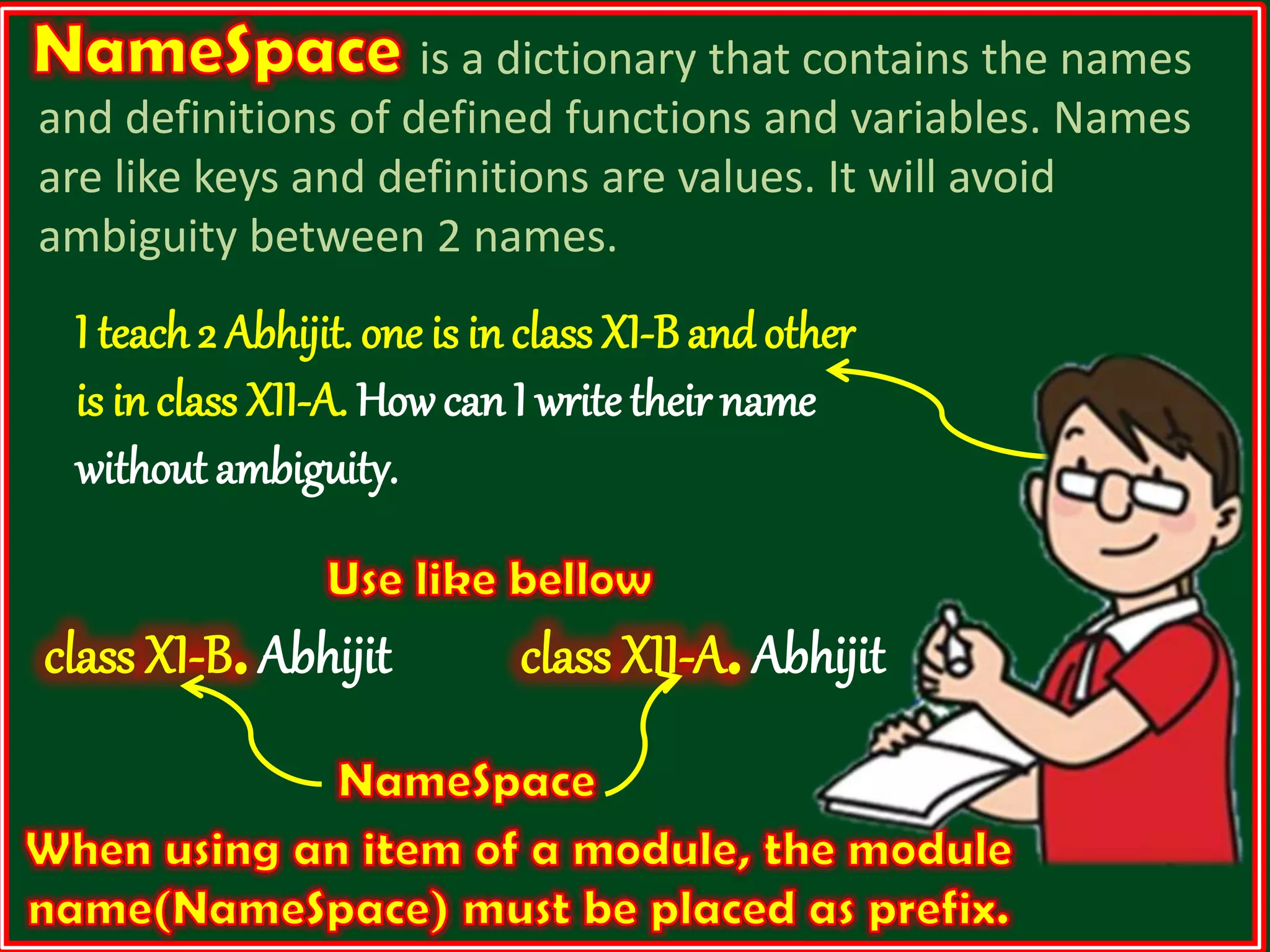 is a dictionary that contains the names and definitions of defined functions and variables. Names are like keys and definitions are values. It will avoid ambiguity between 2 names. I teach 2 Abhijit. one is in class XI-B and other is in class XII-A. Howcan I write their name without ambiguity. class XI-B.Abhijit class XII-A.Abhijit 