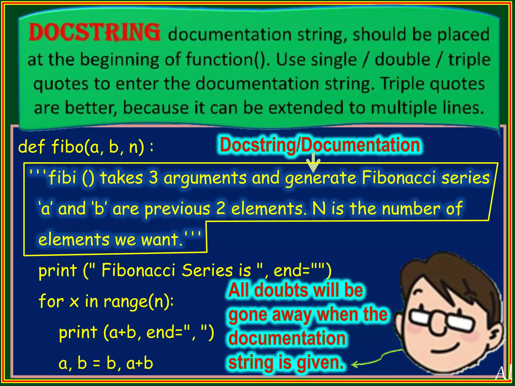 def fibo(a, b, n) : '''fibi () takes 3 arguments and generate Fibonacci series „a‟ and „b‟ are previous 2 elements. N is the number of elements we want.''' print (" Fibonacci Series is ", end="") for x in range(n): print (a+b, end=", ") a, b = b, a+b All 