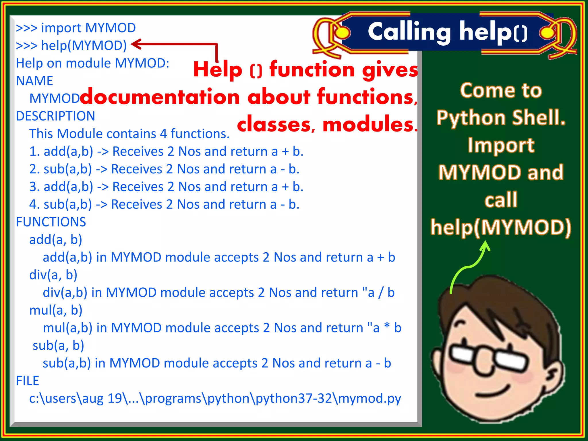 >>> import MYMOD >>> help(MYMOD) Help on module MYMOD: NAME MYMOD DESCRIPTION This Module contains 4 functions. 1. add(a,b) -> Receives 2 Nos and return a + b. 2. sub(a,b) -> Receives 2 Nos and return a - b. 3. add(a,b) -> Receives 2 Nos and return a + b. 4. sub(a,b) -> Receives 2 Nos and return a - b. FUNCTIONS add(a, b) add(a,b) in MYMOD module accepts 2 Nos and return a + b div(a, b) div(a,b) in MYMOD module accepts 2 Nos and return "a / b mul(a, b) mul(a,b) in MYMOD module accepts 2 Nos and return "a * b sub(a, b) sub(a,b) in MYMOD module accepts 2 Nos and return a - b FILE c:usersaug 19...programspythonpython37-32mymod.py Calling help() Help () function gives documentation about functions, classes, modules. 