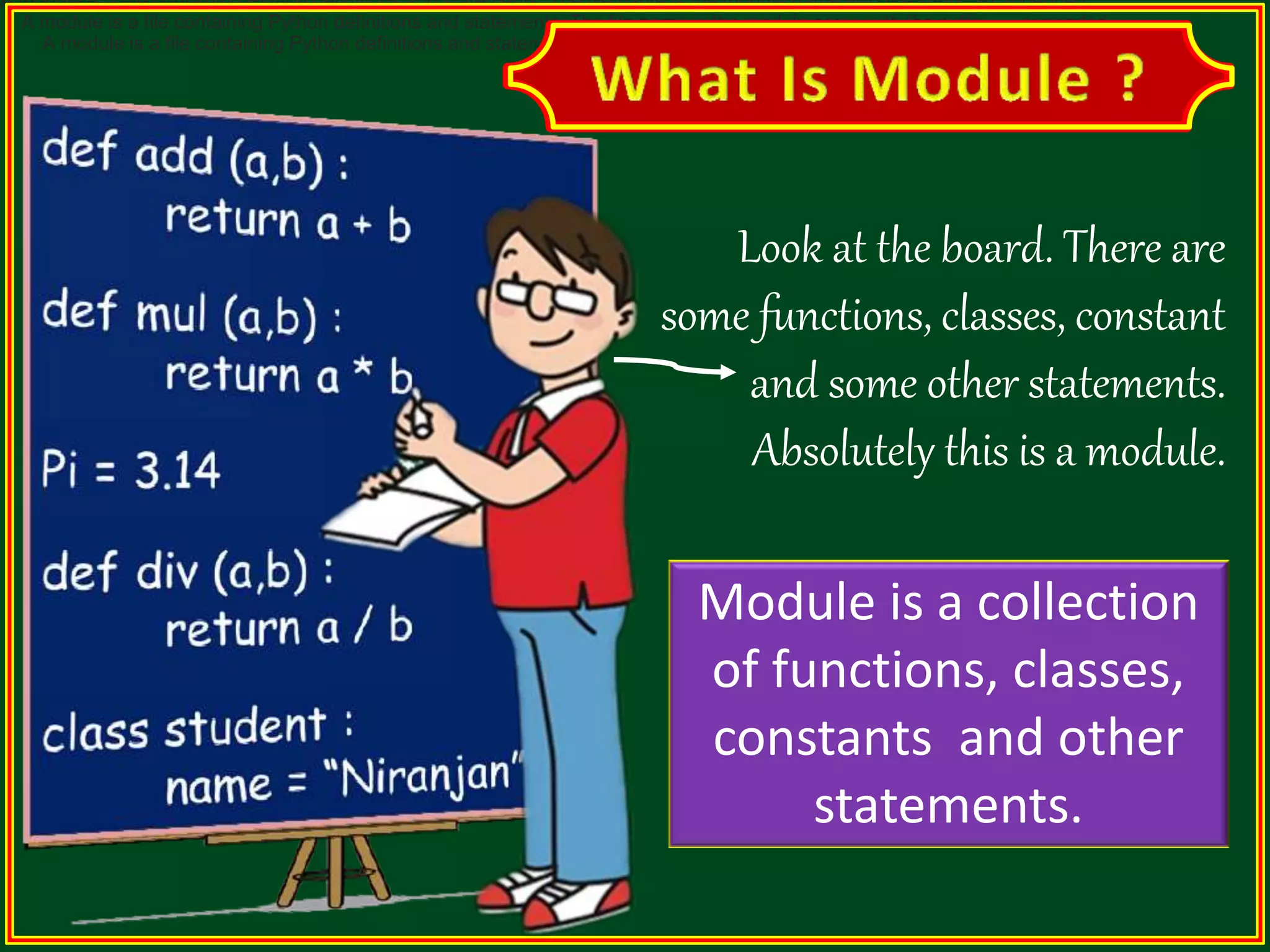 A module is a file containing Python definitions and statements. The file name is the module name with the suffix .py appended. A module is a file containing Python definitions and statements. The file name is the module name with the suffix .py appended. A module is a file containing Python definitions and statements. The file name is the module name with the suffix .py appended. Look at the board. There are some functions, classes, constant and some other statements. Absolutely this is a module. Module is a collection of functions, classes, constants and other statements. 