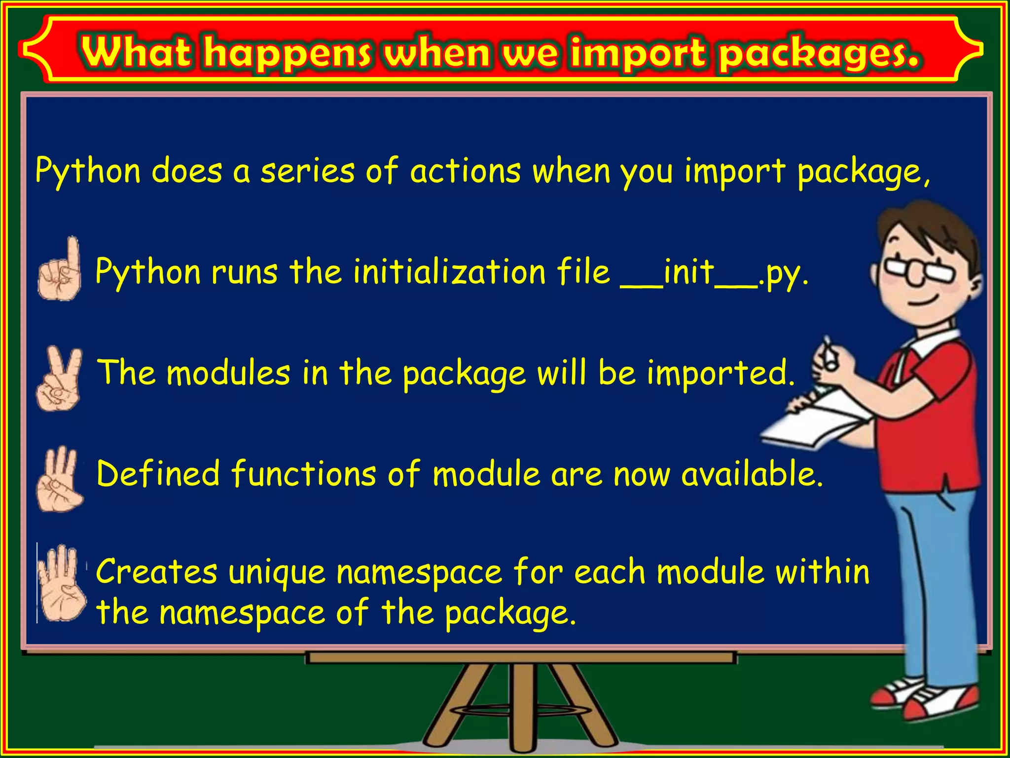 Python does a series of actions when you import package, Python runs the initialization file __init__.py. The modules in the package will be imported. Defined functions of module are now available. Creates unique namespace for each module within the namespace of the package. 