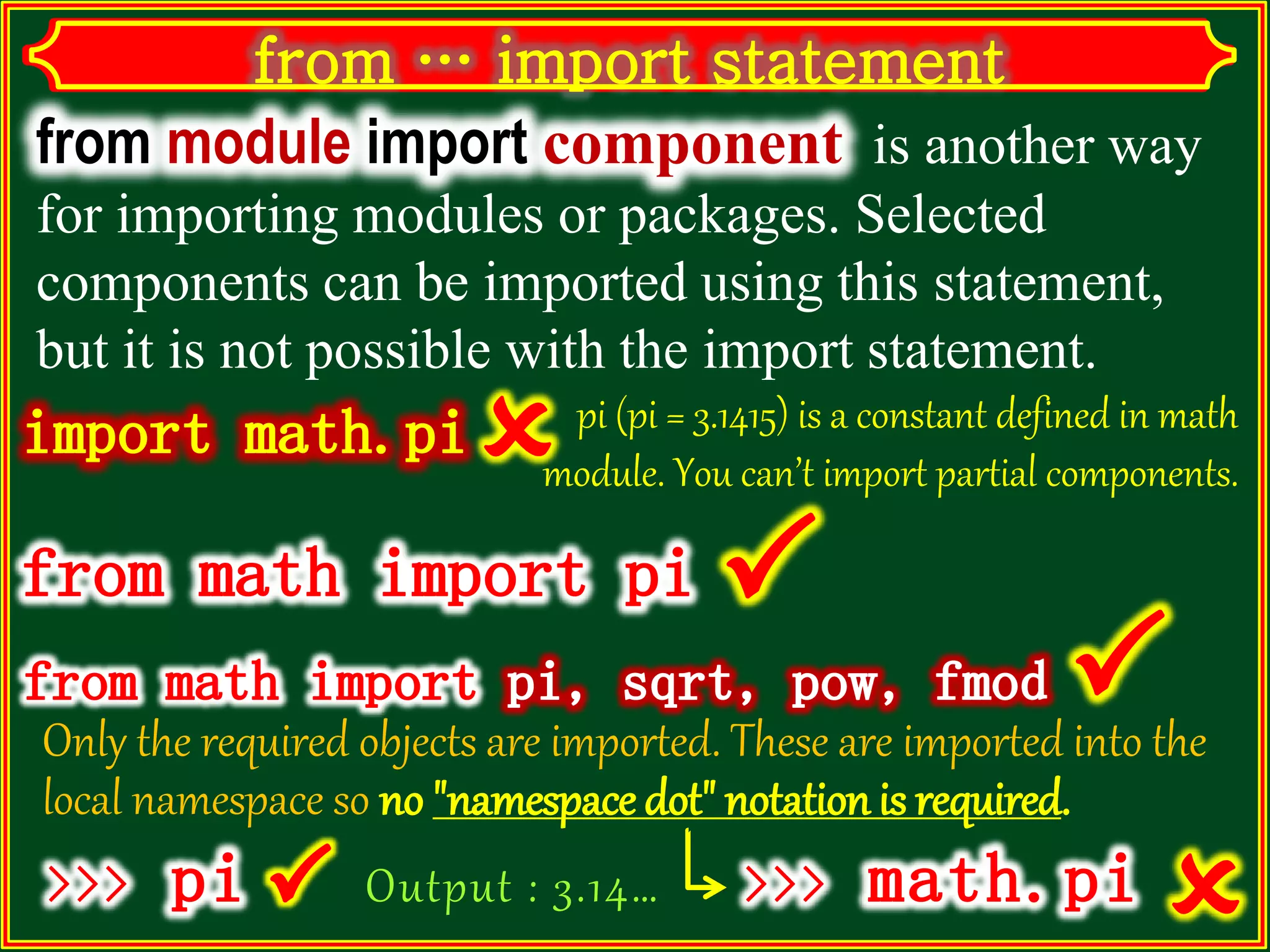 from module import component is another way for importing modules or packages. Selected components can be imported using this statement, but it is not possible with the import statement. pi (pi = 3.1415) is a constant defined in math module. You can’t import partial components. Output : 3.14… Only the required objects are imported. These are imported into the local namespace so no "namespace dot" notation is required.  