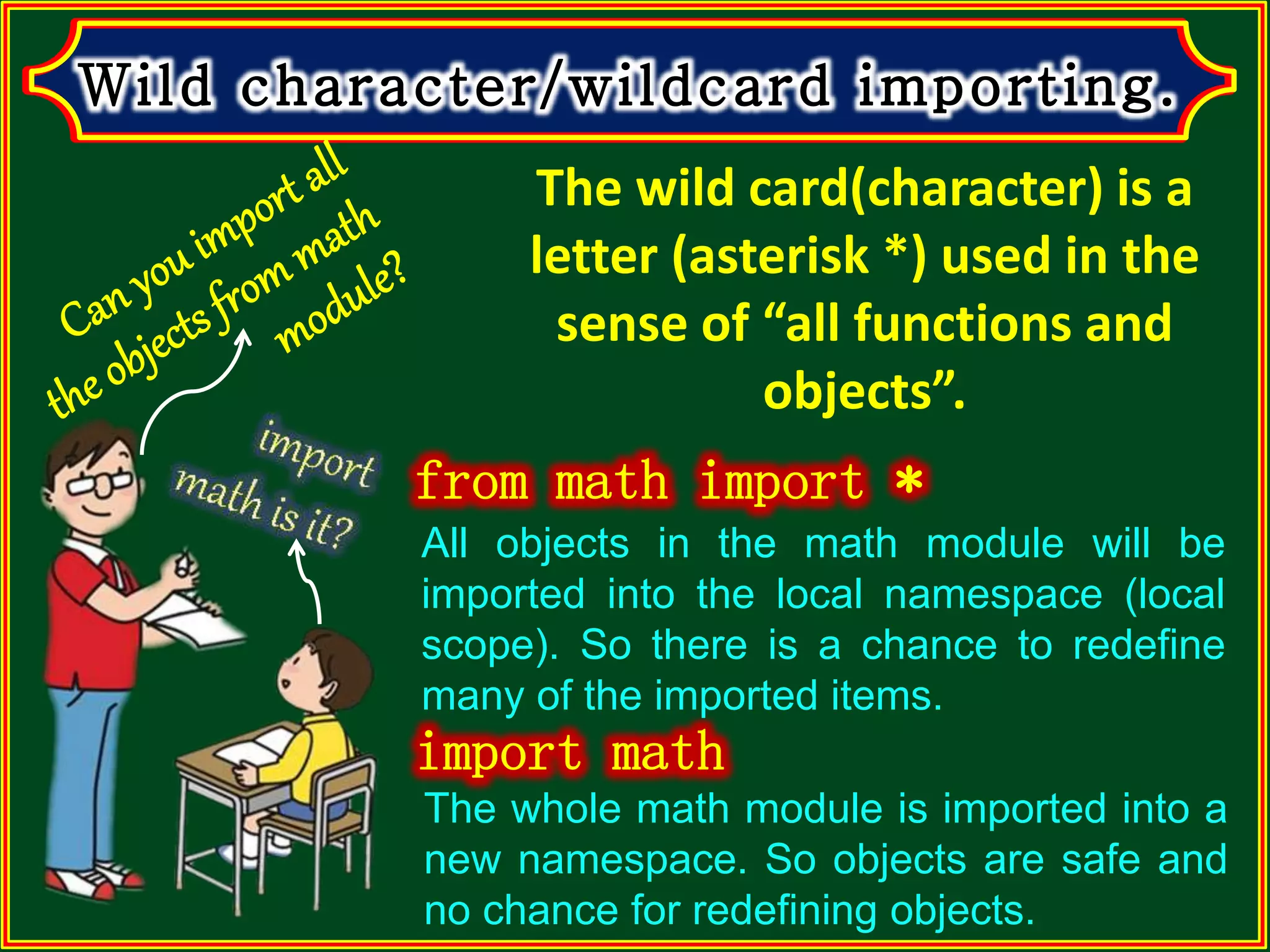 The wild card(character) is a letter (asterisk *) used in the sense of “all functions and objects”. The whole math module is imported into a new namespace. So objects are safe and no chance for redefining objects. All objects in the math module will be imported into the local namespace (local scope). So there is a chance to redefine many of the imported items. 