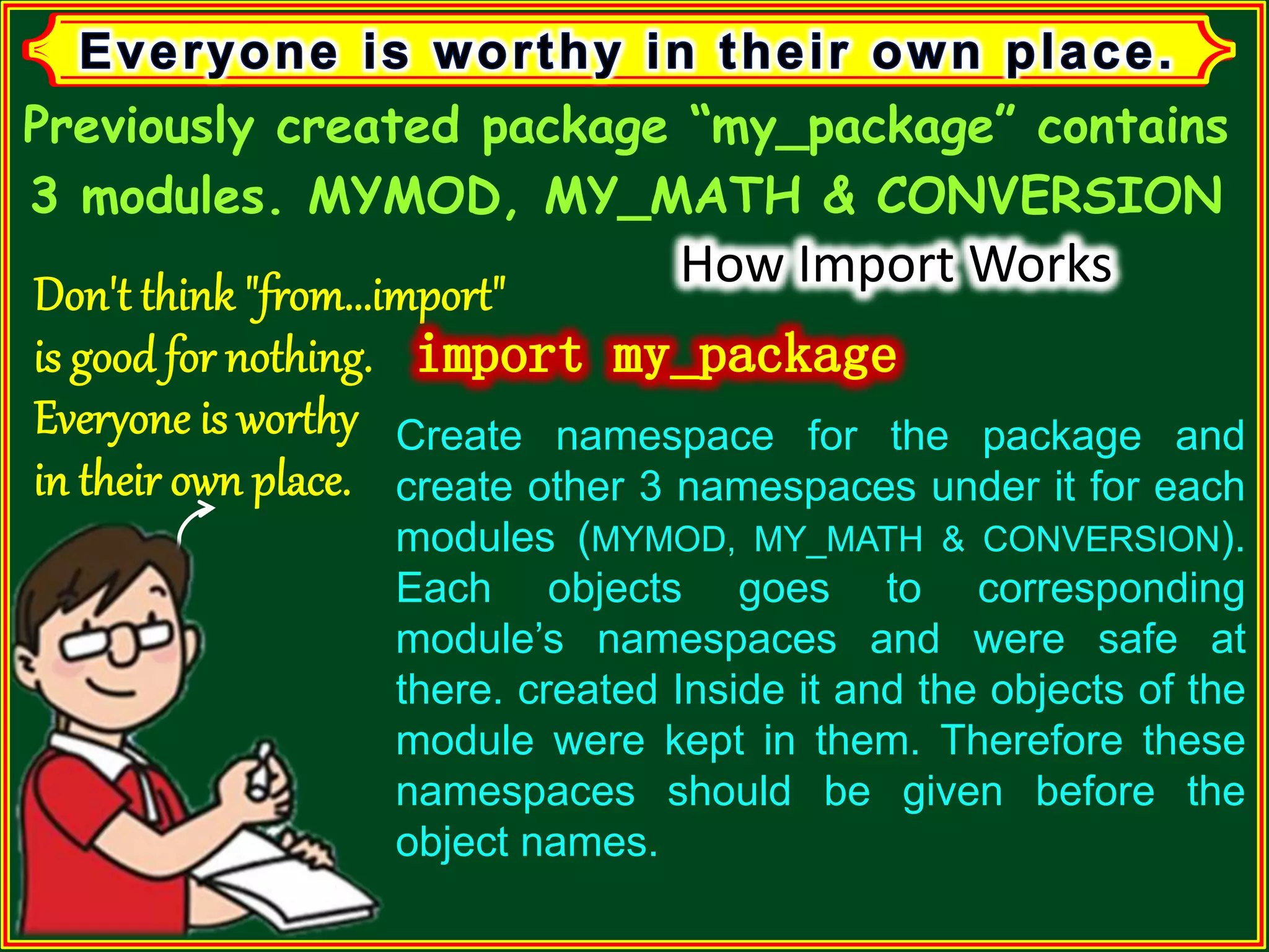 Previously created package “my_package” contains 3 modules. MYMOD, MY_MATH & CONVERSION How Import Works Create namespace for the package and create other 3 namespaces under it for each modules (MYMOD, MY_MATH & CONVERSION). Each objects goes to corresponding module’s namespaces and were safe at there. created Inside it and the objects of the module were kept in them. Therefore these namespaces should be given before the object names. 