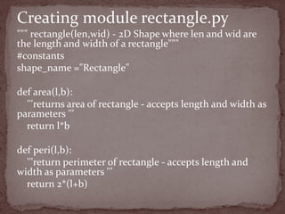 """ rectangle(len,wid) - 2D Shape where len and wid are
the length and width of a rectangle"""
#constants
shape_name ="Rectangle"
def area(l,b):
'''returns area of rectangle - accepts length and width as
parameters '''
return l*b
def peri(l,b):
'''return perimeter of rectangle - accepts length and
width as parameters '''
return 2*(l+b)
Creating module rectangle.py
 