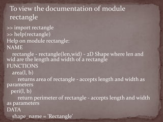 >> import rectangle
>> help(rectangle)
Help on module rectangle:
NAME
rectangle - rectangle(len,wid) - 2D Shape where len and
wid are the length and width of a rectangle
FUNCTIONS
area(l, b)
returns area of rectangle - accepts length and width as
parameters
peri(l, b)
return perimeter of rectangle - accepts length and width
as parameters
DATA
shape_name = 'Rectangle'
To view the documentation of module
rectangle
 