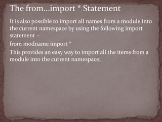 It is also possible to import all names from a module into
the current namespace by using the following import
statement −
from modname import *
This provides an easy way to import all the items from a
module into the current namespace;
The from...import * Statement
 